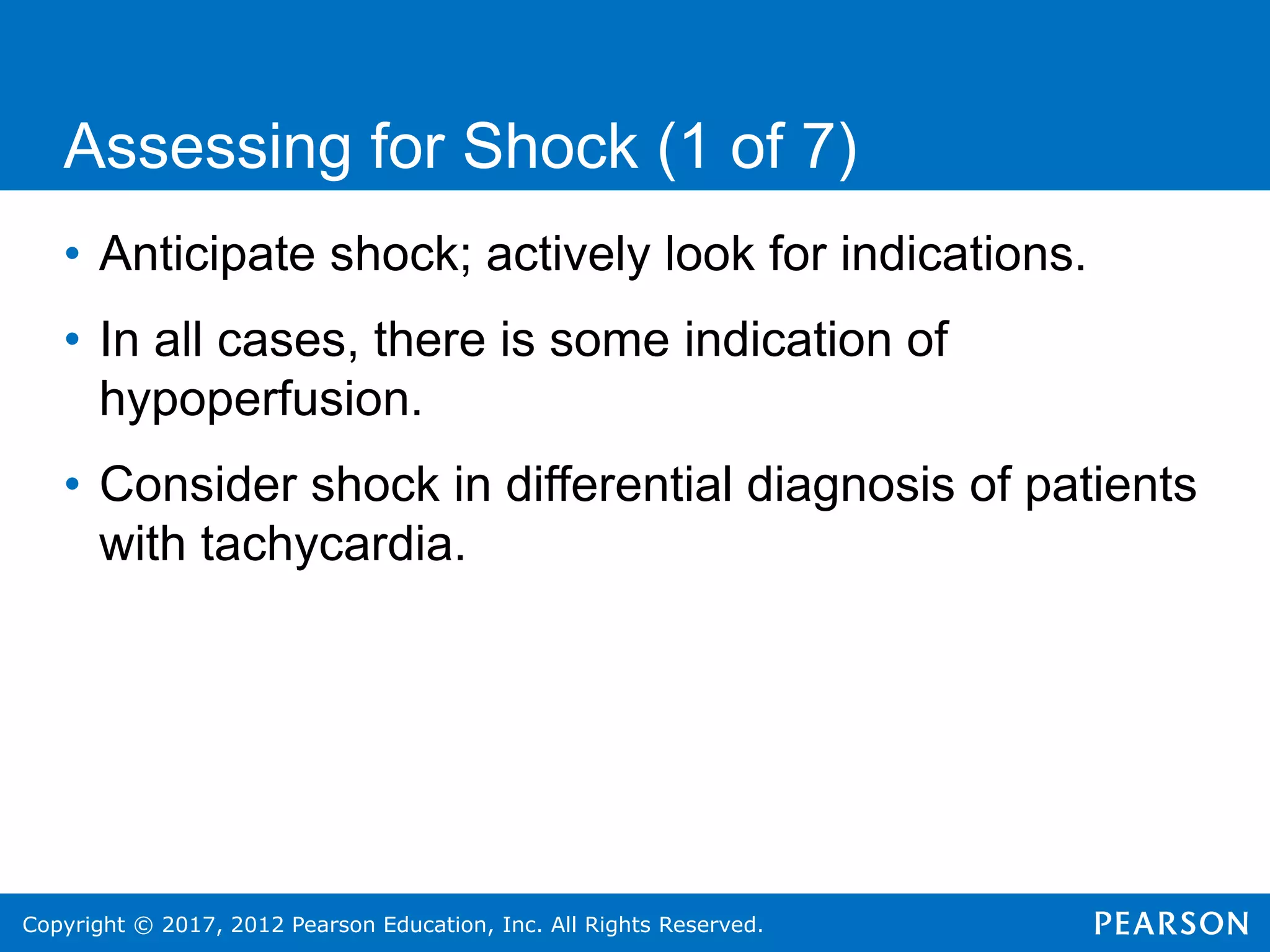 Copyright © 2017, 2012 Pearson Education, Inc. All Rights Reserved.
Assessing for Shock (1 of 7)
• Anticipate shock; actively look for indications.
• In all cases, there is some indication of
hypoperfusion.
• Consider shock in differential diagnosis of patients
with tachycardia.
 