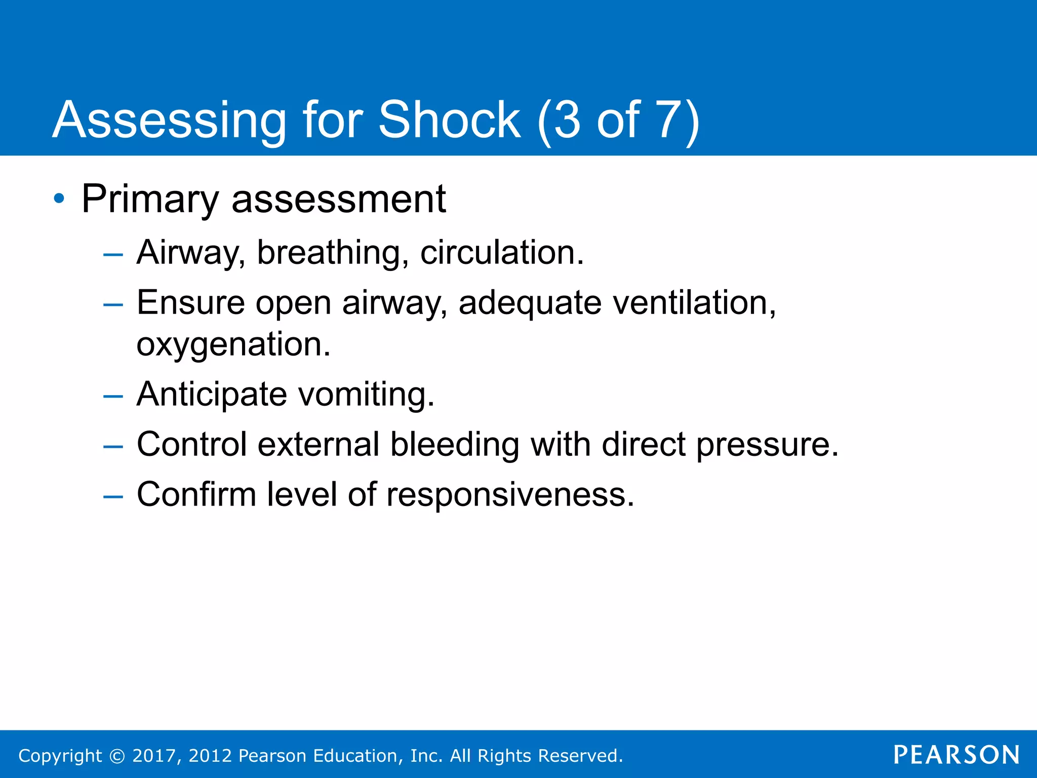 Copyright © 2017, 2012 Pearson Education, Inc. All Rights Reserved.
• Primary assessment
– Airway, breathing, circulation.
– Ensure open airway, adequate ventilation,
oxygenation.
– Anticipate vomiting.
– Control external bleeding with direct pressure.
– Confirm level of responsiveness.
Assessing for Shock (3 of 7)
 