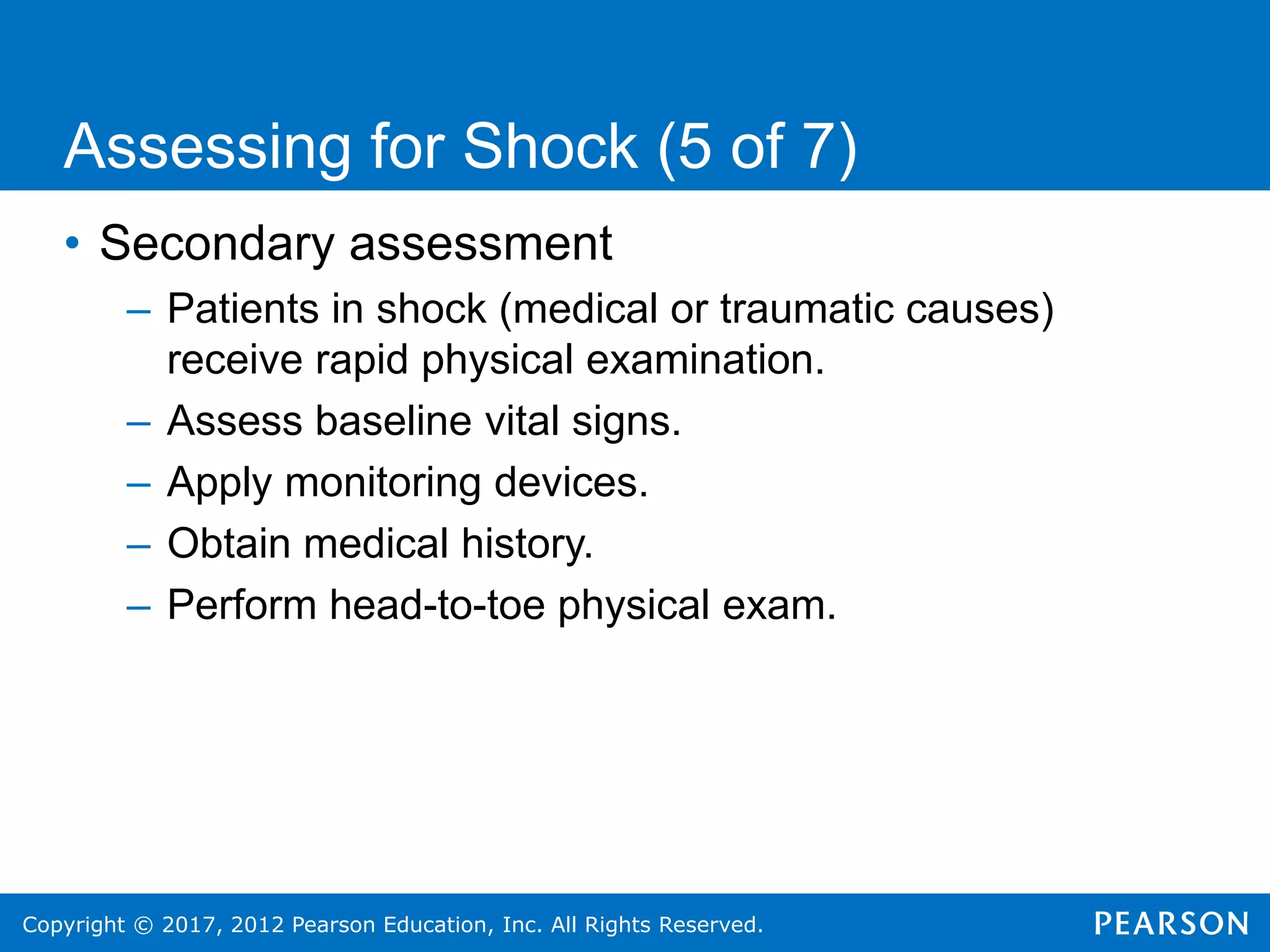 Copyright © 2017, 2012 Pearson Education, Inc. All Rights Reserved.
• Secondary assessment
– Patients in shock (medical or traumatic causes)
receive rapid physical examination.
– Assess baseline vital signs.
– Apply monitoring devices.
– Obtain medical history.
– Perform head-to-toe physical exam.
Assessing for Shock (5 of 7)
 
