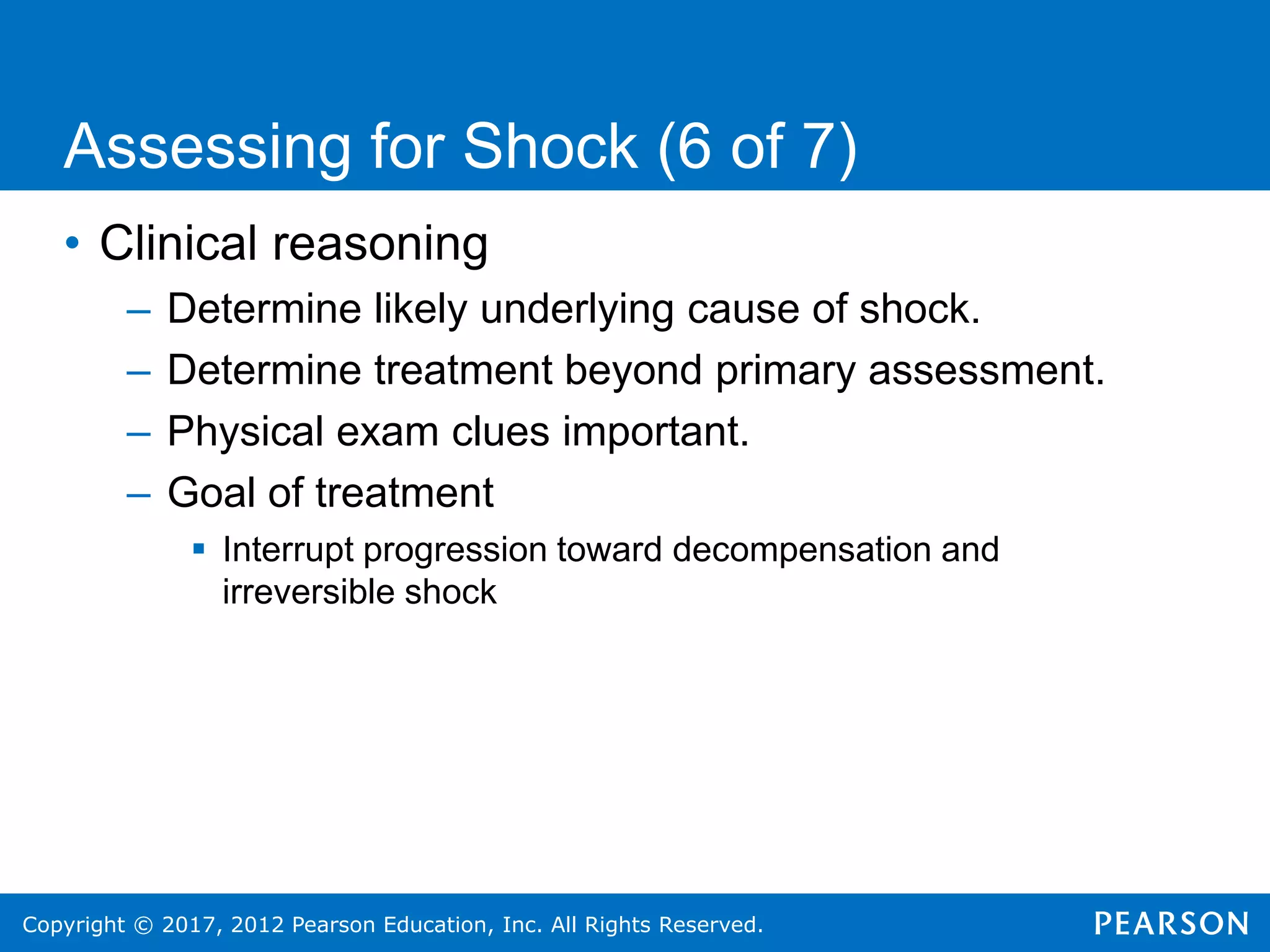 Copyright © 2017, 2012 Pearson Education, Inc. All Rights Reserved.
• Clinical reasoning
– Determine likely underlying cause of shock.
– Determine treatment beyond primary assessment.
– Physical exam clues important.
– Goal of treatment
 Interrupt progression toward decompensation and
irreversible shock
Assessing for Shock (6 of 7)
 
