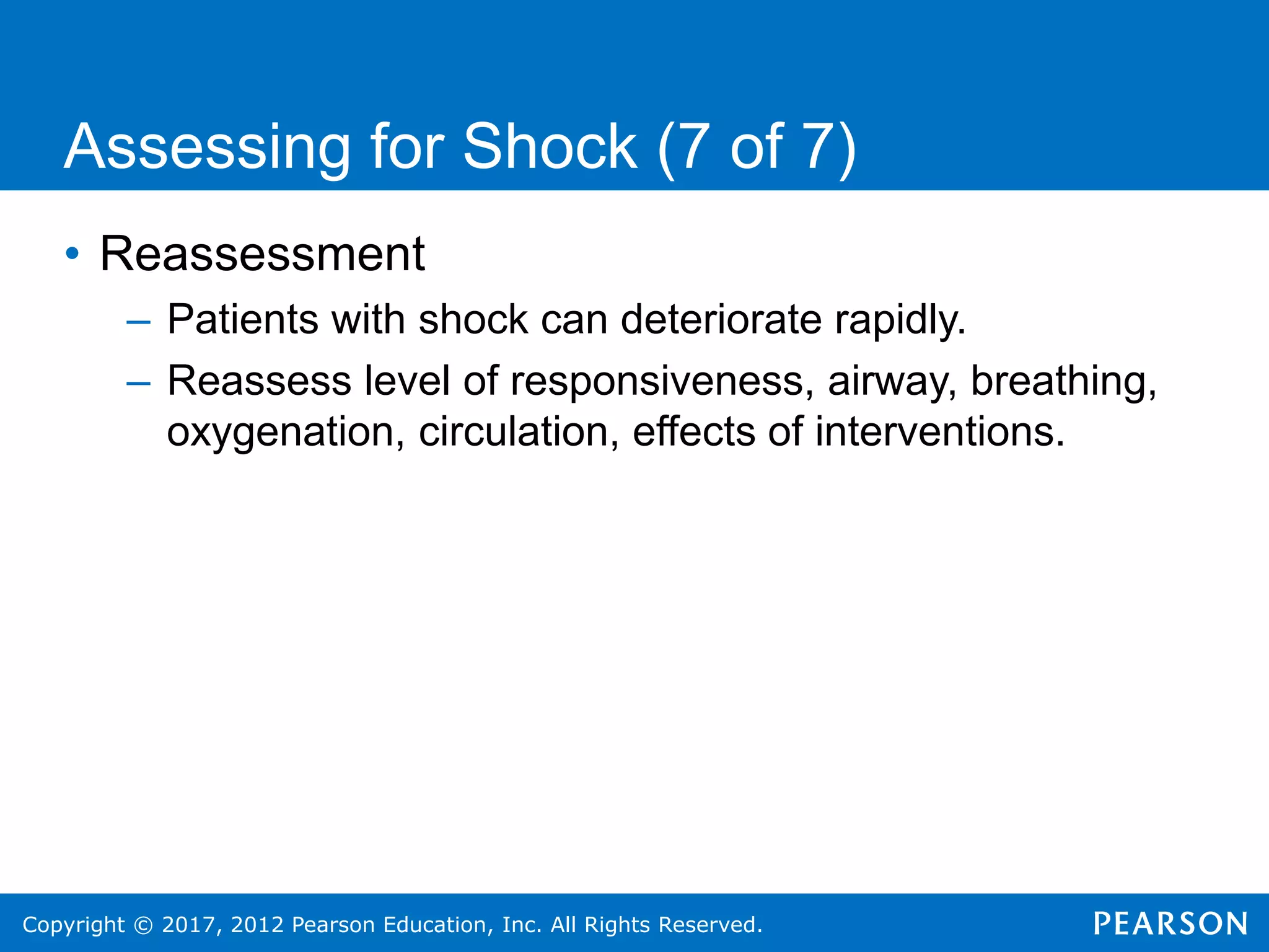 Copyright © 2017, 2012 Pearson Education, Inc. All Rights Reserved.
Assessing for Shock (7 of 7)
• Reassessment
– Patients with shock can deteriorate rapidly.
– Reassess level of responsiveness, airway, breathing,
oxygenation, circulation, effects of interventions.
 