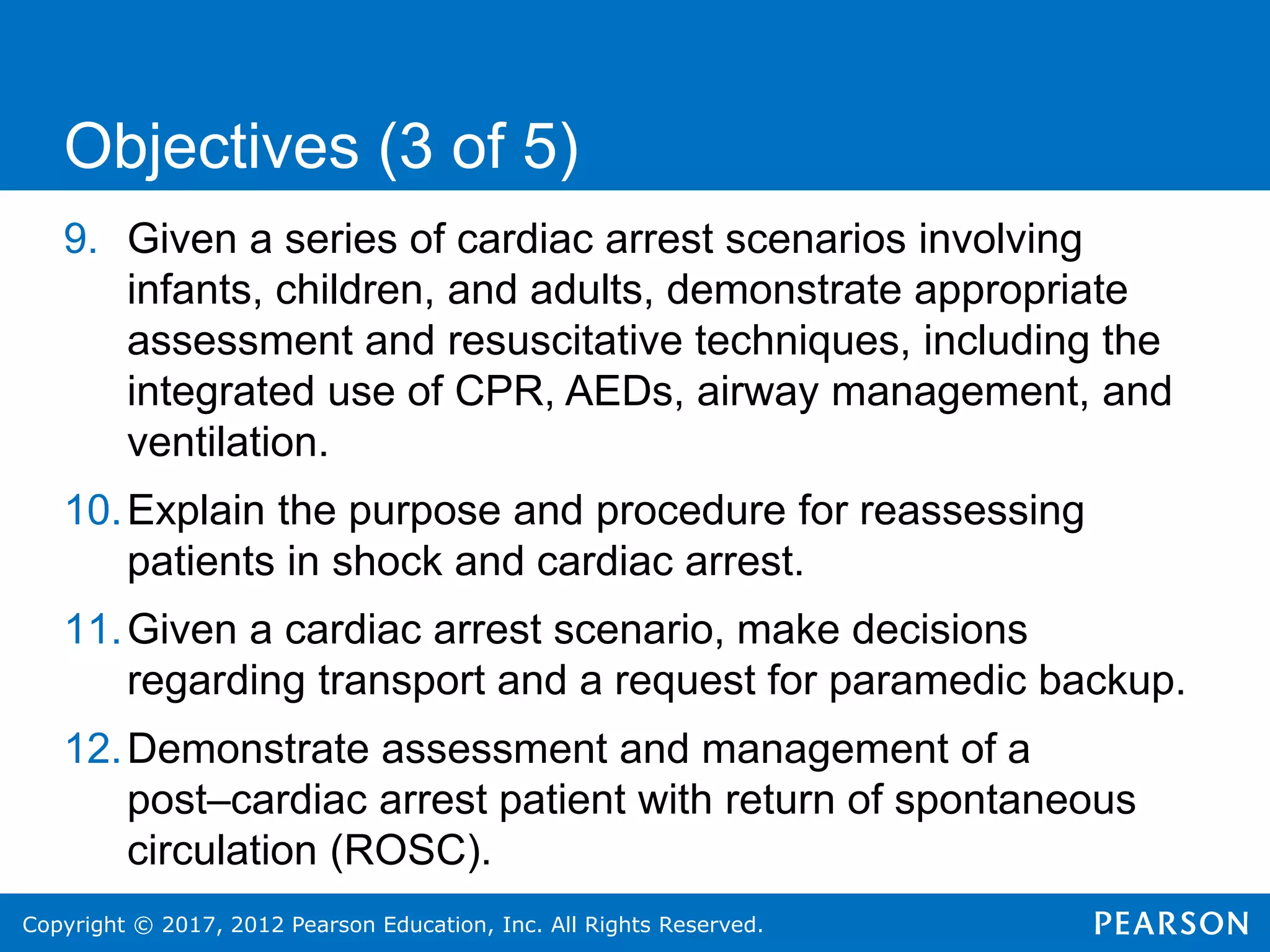 Copyright © 2017, 2012 Pearson Education, Inc. All Rights Reserved.
9. Given a series of cardiac arrest scenarios involving
infants, children, and adults, demonstrate appropriate
assessment and resuscitative techniques, including the
integrated use of CPR, AEDs, airway management, and
ventilation.
10.Explain the purpose and procedure for reassessing
patients in shock and cardiac arrest.
11.Given a cardiac arrest scenario, make decisions
regarding transport and a request for paramedic backup.
12.Demonstrate assessment and management of a
post–cardiac arrest patient with return of spontaneous
circulation (ROSC).
Objectives (3 of 5)
 