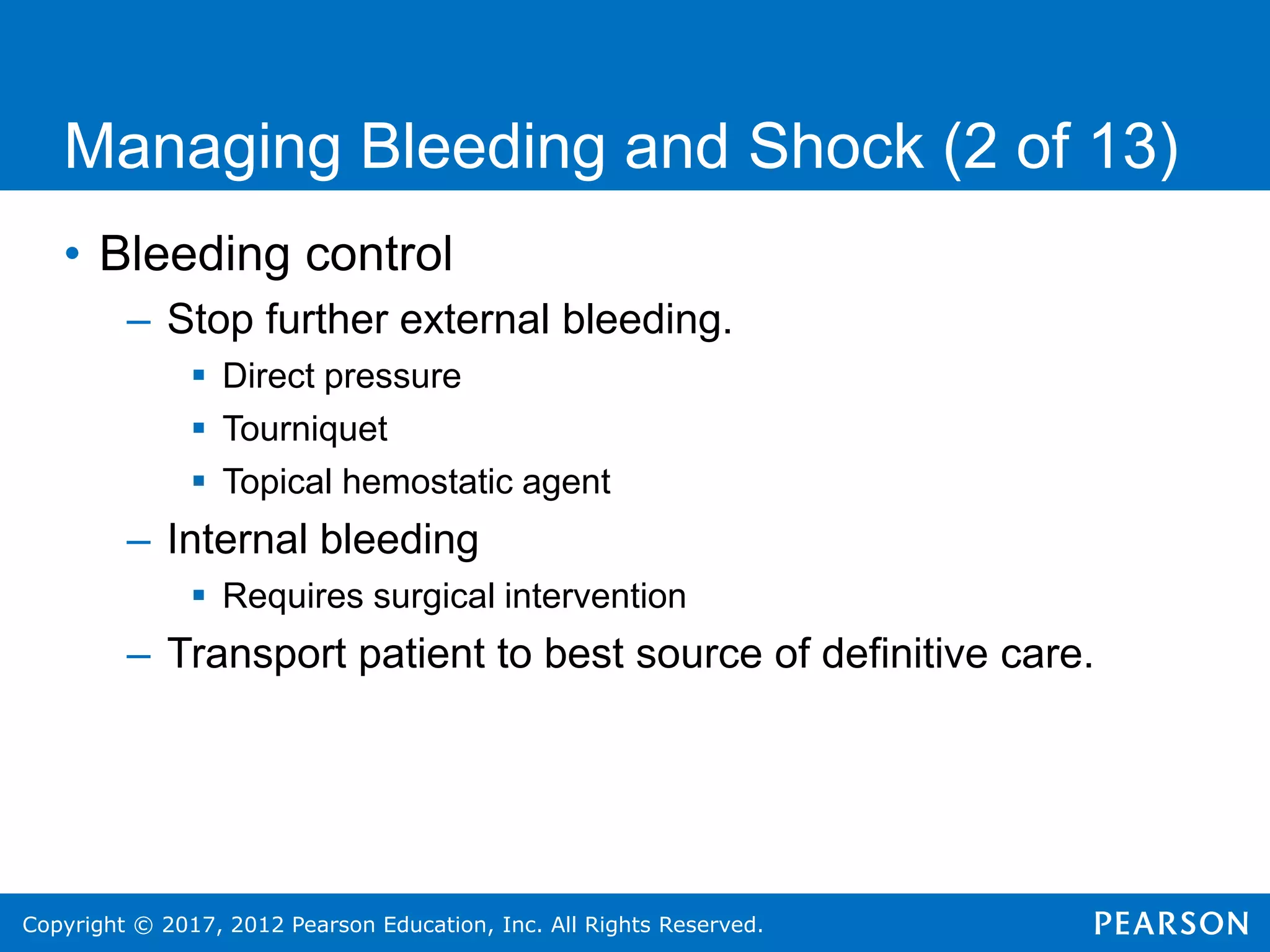 Copyright © 2017, 2012 Pearson Education, Inc. All Rights Reserved.
Managing Bleeding and Shock (2 of 13)
• Bleeding control
– Stop further external bleeding.
 Direct pressure
 Tourniquet
 Topical hemostatic agent
– Internal bleeding
 Requires surgical intervention
– Transport patient to best source of definitive care.
 