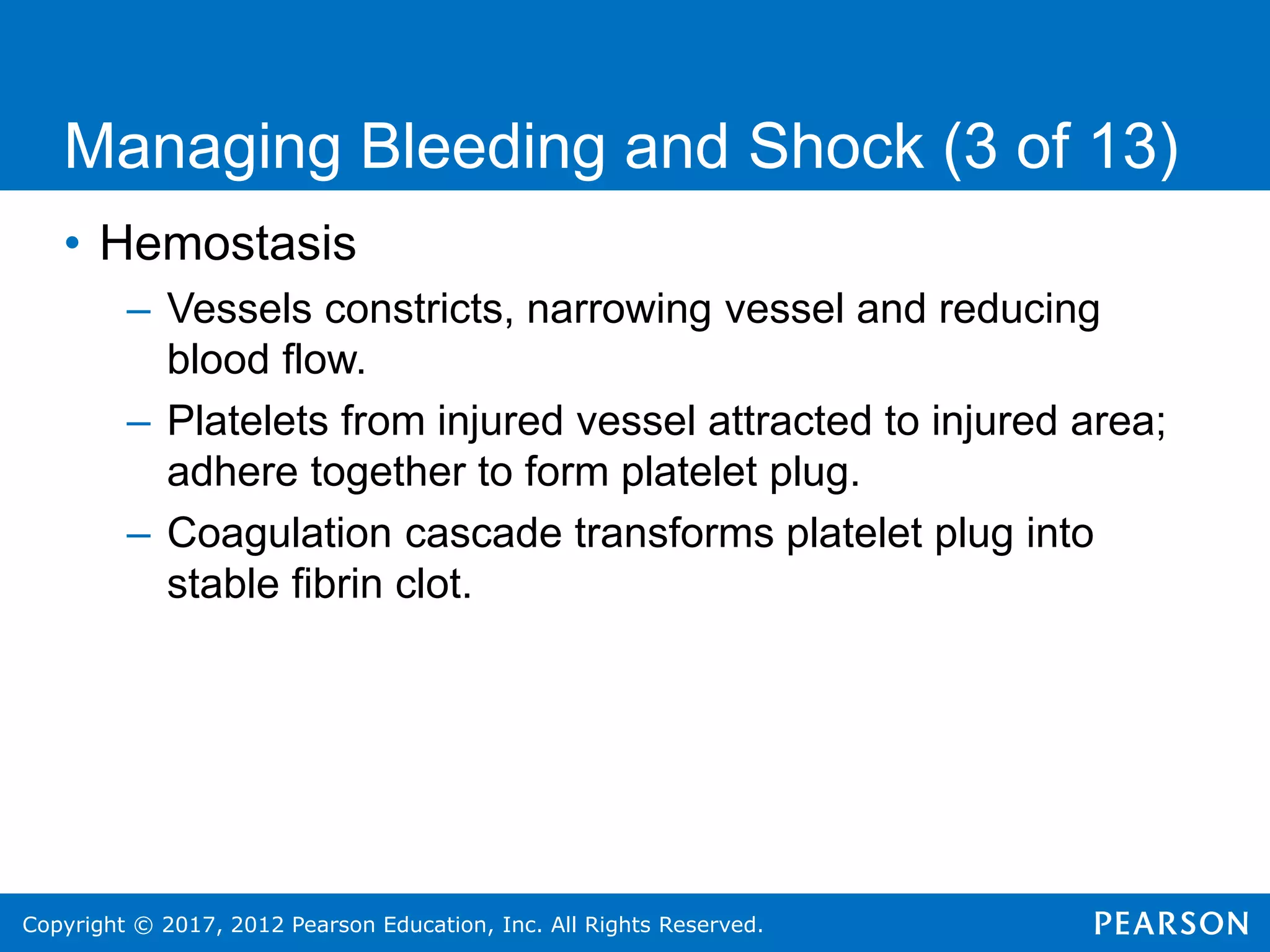 Copyright © 2017, 2012 Pearson Education, Inc. All Rights Reserved.
• Hemostasis
– Vessels constricts, narrowing vessel and reducing
blood flow.
– Platelets from injured vessel attracted to injured area;
adhere together to form platelet plug.
– Coagulation cascade transforms platelet plug into
stable fibrin clot.
Managing Bleeding and Shock (3 of 13)
 