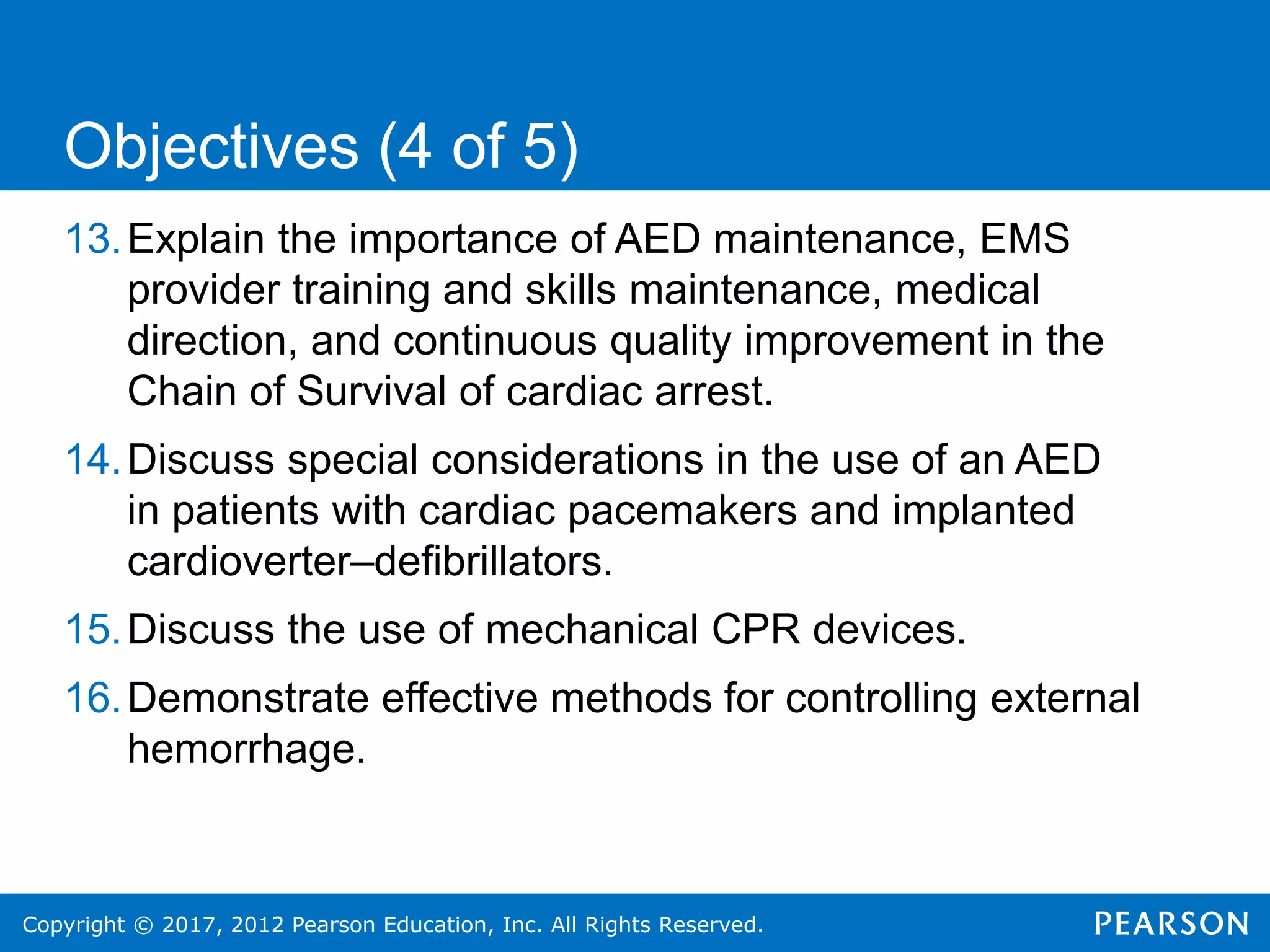 Copyright © 2017, 2012 Pearson Education, Inc. All Rights Reserved.
13.Explain the importance of AED maintenance, EMS
provider training and skills maintenance, medical
direction, and continuous quality improvement in the
Chain of Survival of cardiac arrest.
14.Discuss special considerations in the use of an AED
in patients with cardiac pacemakers and implanted
cardioverter–defibrillators.
15.Discuss the use of mechanical CPR devices.
16.Demonstrate effective methods for controlling external
hemorrhage.
Objectives (4 of 5)
 
