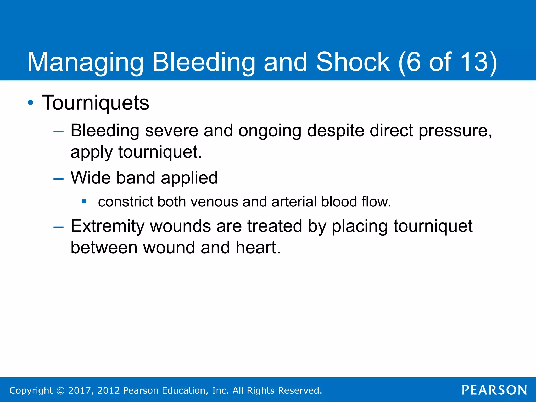 Copyright © 2017, 2012 Pearson Education, Inc. All Rights Reserved.
• Tourniquets
– Bleeding severe and ongoing despite direct pressure,
apply tourniquet.
– Wide band applied
 constrict both venous and arterial blood flow.
– Extremity wounds are treated by placing tourniquet
between wound and heart.
Managing Bleeding and Shock (6 of 13)
 