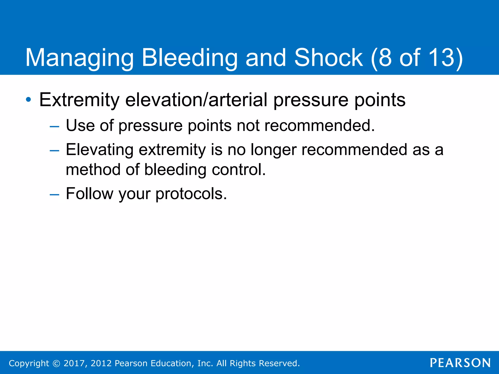 Copyright © 2017, 2012 Pearson Education, Inc. All Rights Reserved.
Managing Bleeding and Shock (8 of 13)
• Extremity elevation/arterial pressure points
– Use of pressure points not recommended.
– Elevating extremity is no longer recommended as a
method of bleeding control.
– Follow your protocols.
 