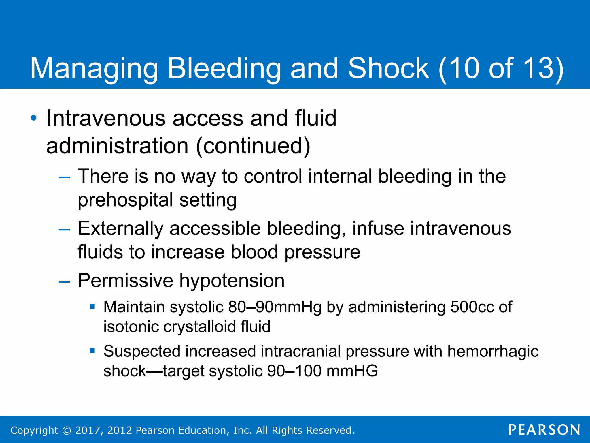 Copyright © 2017, 2012 Pearson Education, Inc. All Rights Reserved.
Managing Bleeding and Shock (10 of 13)
• Intravenous access and fluid
administration (continued)
– There is no way to control internal bleeding in the
prehospital setting
– Externally accessible bleeding, infuse intravenous
fluids to increase blood pressure
– Permissive hypotension
 Maintain systolic 80–90mmHg by administering 500cc of
isotonic crystalloid fluid
 Suspected increased intracranial pressure with hemorrhagic
shock—target systolic 90–100 mmHG
 