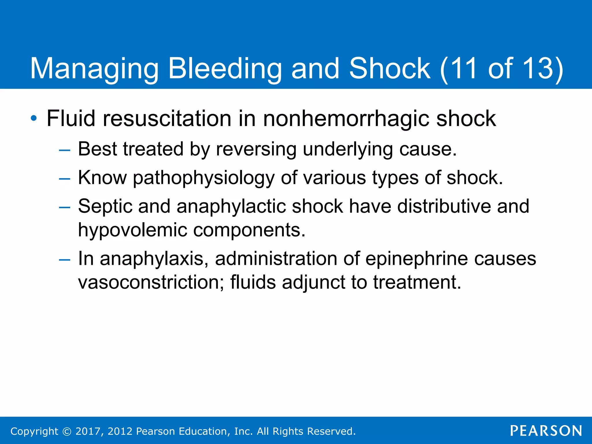 Copyright © 2017, 2012 Pearson Education, Inc. All Rights Reserved.
Managing Bleeding and Shock (11 of 13)
• Fluid resuscitation in nonhemorrhagic shock
– Best treated by reversing underlying cause.
– Know pathophysiology of various types of shock.
– Septic and anaphylactic shock have distributive and
hypovolemic components.
– In anaphylaxis, administration of epinephrine causes
vasoconstriction; fluids adjunct to treatment.
 