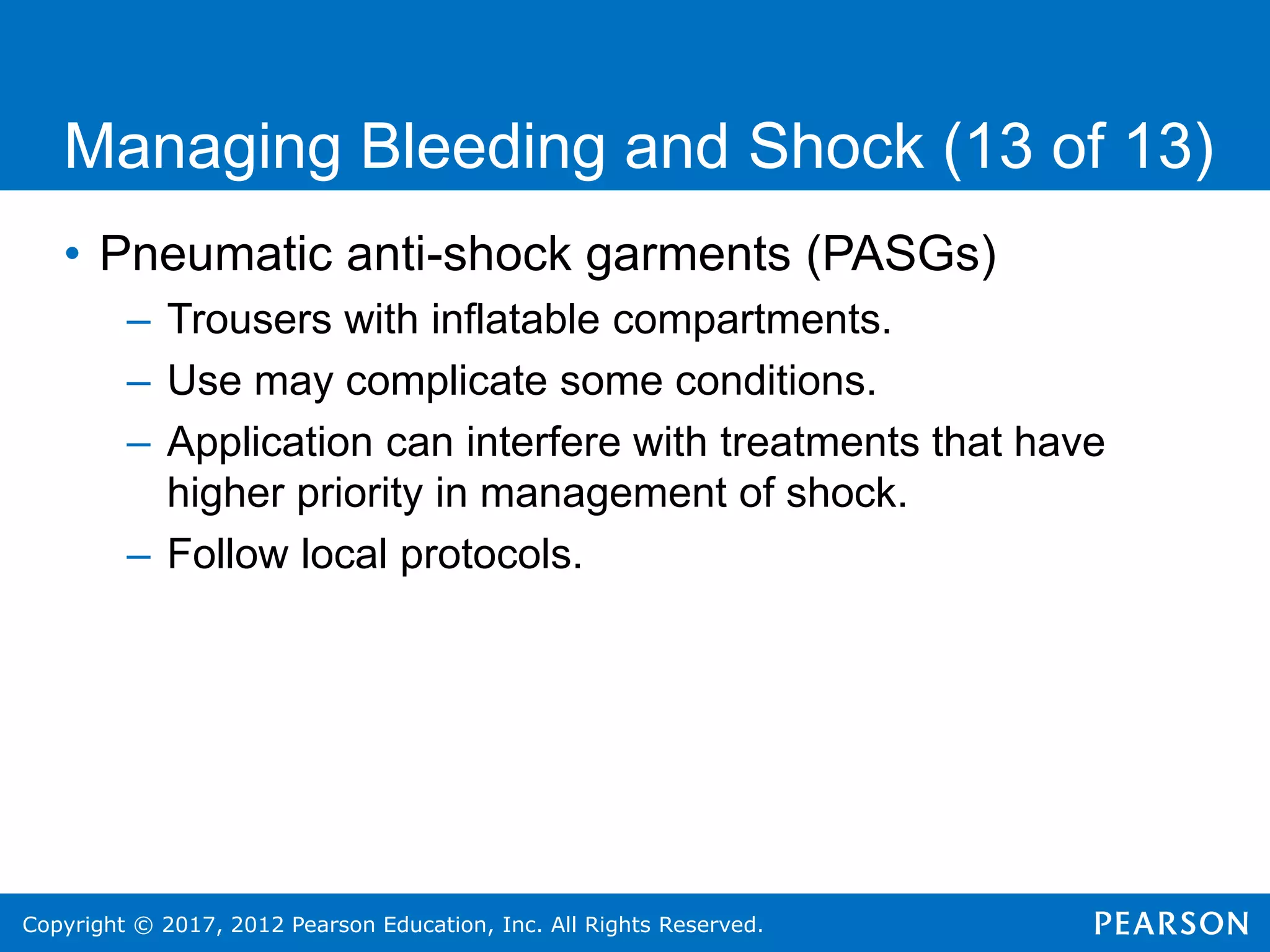 Copyright © 2017, 2012 Pearson Education, Inc. All Rights Reserved.
Managing Bleeding and Shock (13 of 13)
• Pneumatic anti-shock garments (PASGs)
– Trousers with inflatable compartments.
– Use may complicate some conditions.
– Application can interfere with treatments that have
higher priority in management of shock.
– Follow local protocols.
 