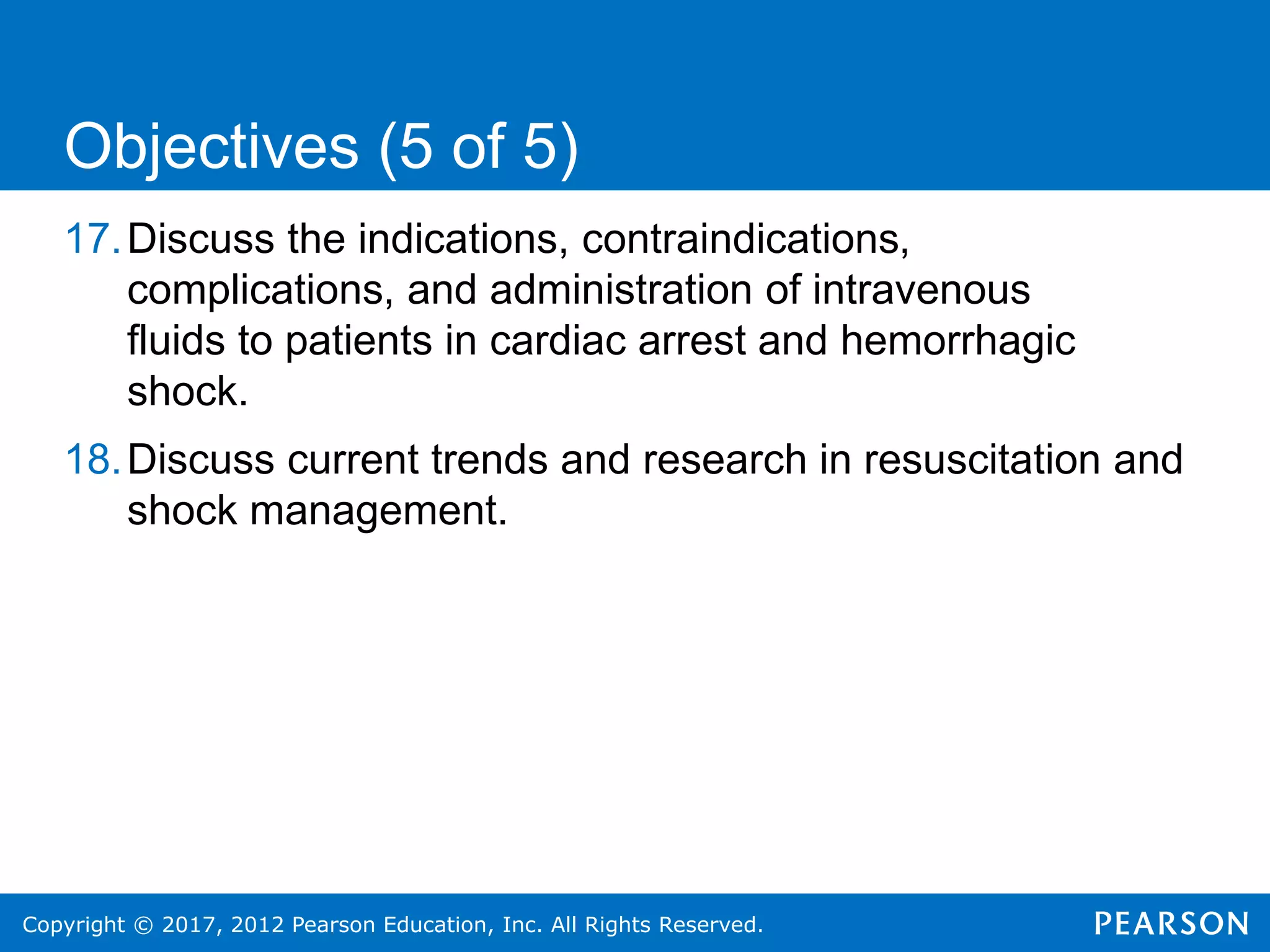 Copyright © 2017, 2012 Pearson Education, Inc. All Rights Reserved.
17.Discuss the indications, contraindications,
complications, and administration of intravenous
fluids to patients in cardiac arrest and hemorrhagic
shock.
18.Discuss current trends and research in resuscitation and
shock management.
Objectives (5 of 5)
 