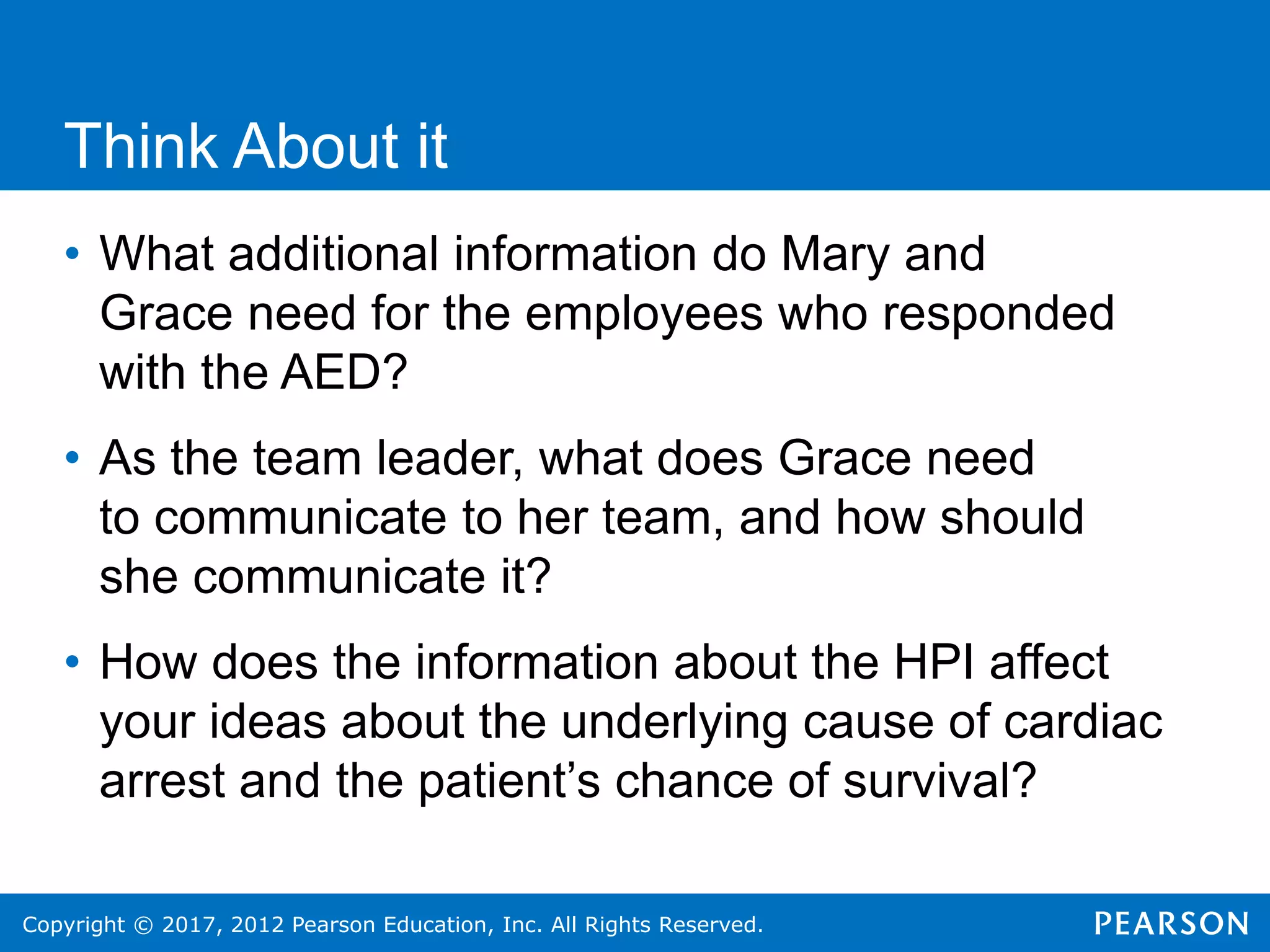 Copyright © 2017, 2012 Pearson Education, Inc. All Rights Reserved.
Think About it
• What additional information do Mary and
Grace need for the employees who responded
with the AED?
• As the team leader, what does Grace need
to communicate to her team, and how should
she communicate it?
• How does the information about the HPI affect
your ideas about the underlying cause of cardiac
arrest and the patient’s chance of survival?
 