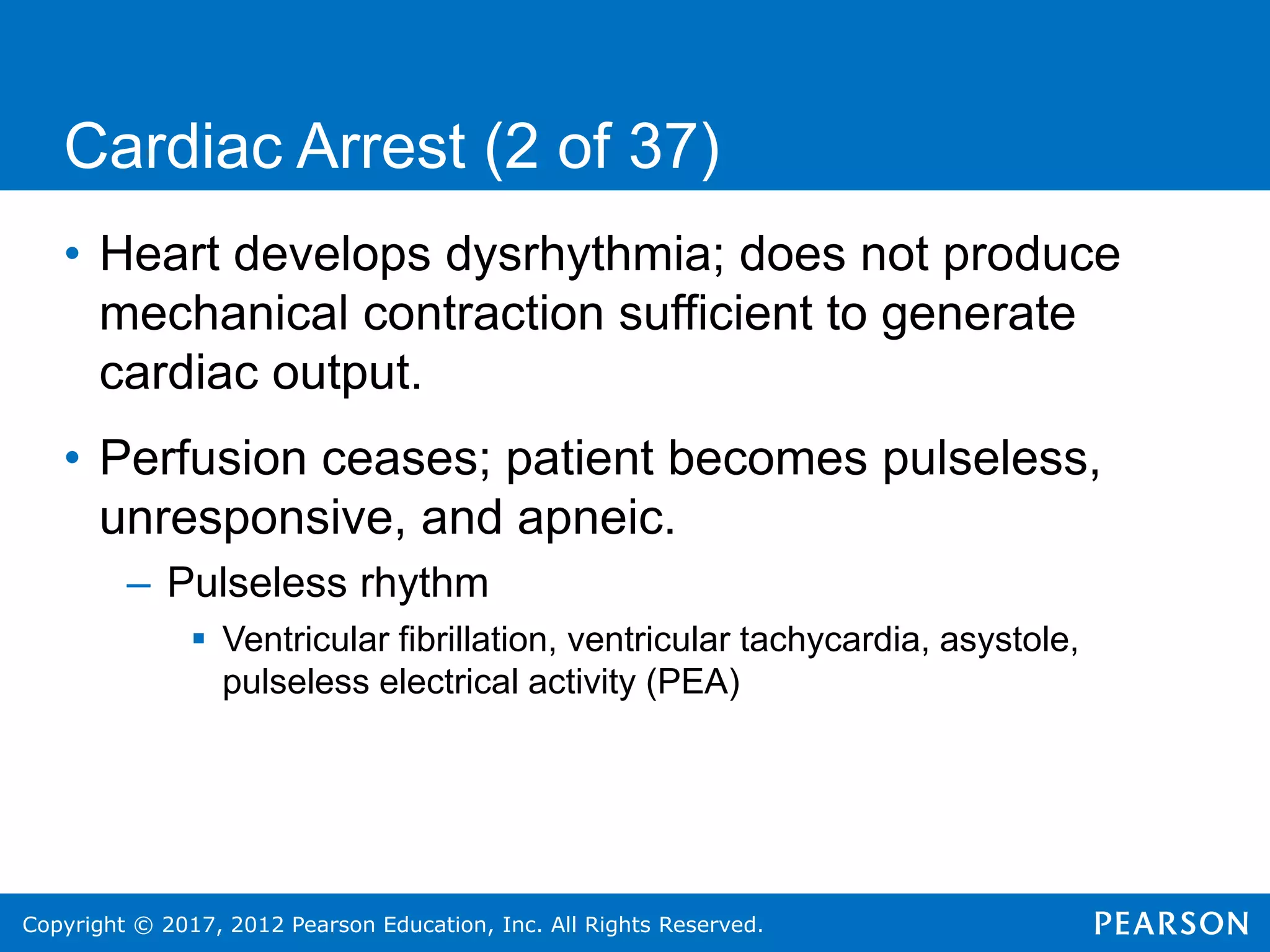 Copyright © 2017, 2012 Pearson Education, Inc. All Rights Reserved.
Cardiac Arrest (2 of 37)
• Heart develops dysrhythmia; does not produce
mechanical contraction sufficient to generate
cardiac output.
• Perfusion ceases; patient becomes pulseless,
unresponsive, and apneic.
– Pulseless rhythm
 Ventricular fibrillation, ventricular tachycardia, asystole,
pulseless electrical activity (PEA)
 