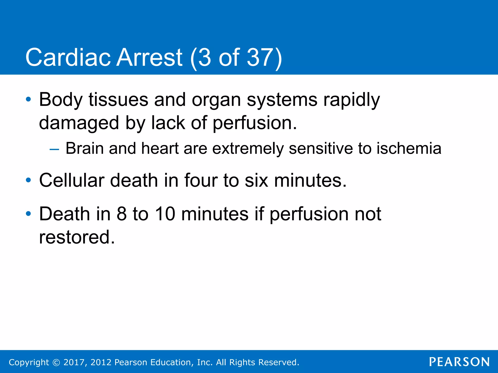 Copyright © 2017, 2012 Pearson Education, Inc. All Rights Reserved.
Cardiac Arrest (3 of 37)
• Body tissues and organ systems rapidly
damaged by lack of perfusion.
– Brain and heart are extremely sensitive to ischemia
• Cellular death in four to six minutes.
• Death in 8 to 10 minutes if perfusion not
restored.
 