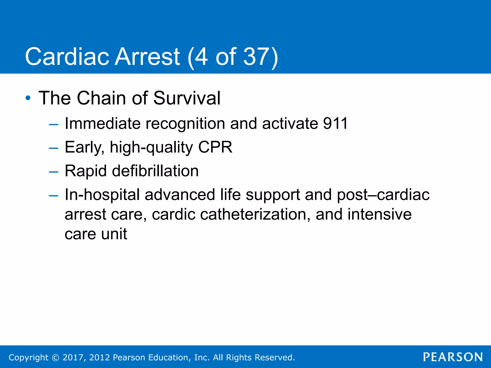 Copyright © 2017, 2012 Pearson Education, Inc. All Rights Reserved.
Cardiac Arrest (4 of 37)
• The Chain of Survival
– Immediate recognition and activate 911
– Early, high-quality CPR
– Rapid defibrillation
– In-hospital advanced life support and post–cardiac
arrest care, cardic catheterization, and intensive
care unit
 