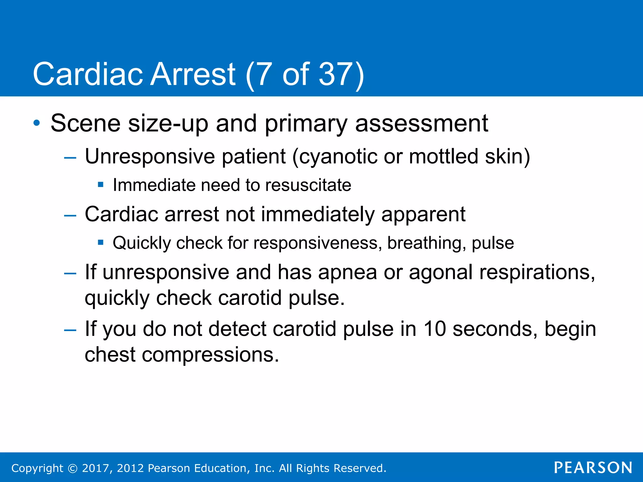 Copyright © 2017, 2012 Pearson Education, Inc. All Rights Reserved.
• Scene size-up and primary assessment
– Unresponsive patient (cyanotic or mottled skin)
 Immediate need to resuscitate
– Cardiac arrest not immediately apparent
 Quickly check for responsiveness, breathing, pulse
– If unresponsive and has apnea or agonal respirations,
quickly check carotid pulse.
– If you do not detect carotid pulse in 10 seconds, begin
chest compressions.
Cardiac Arrest (7 of 37)
 