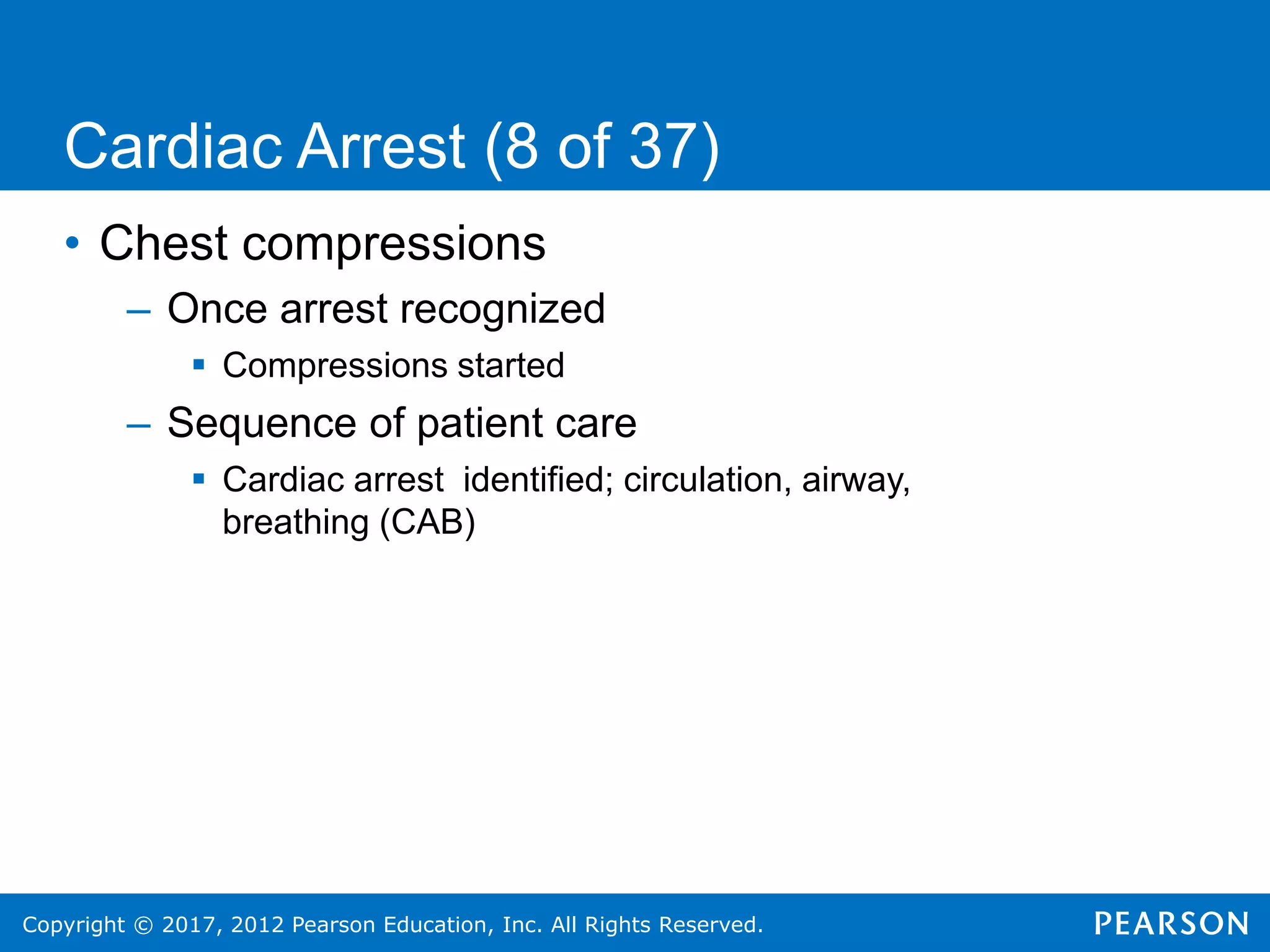Copyright © 2017, 2012 Pearson Education, Inc. All Rights Reserved.
• Chest compressions
– Once arrest recognized
 Compressions started
– Sequence of patient care
 Cardiac arrest identified; circulation, airway,
breathing (CAB)
Cardiac Arrest (8 of 37)
 