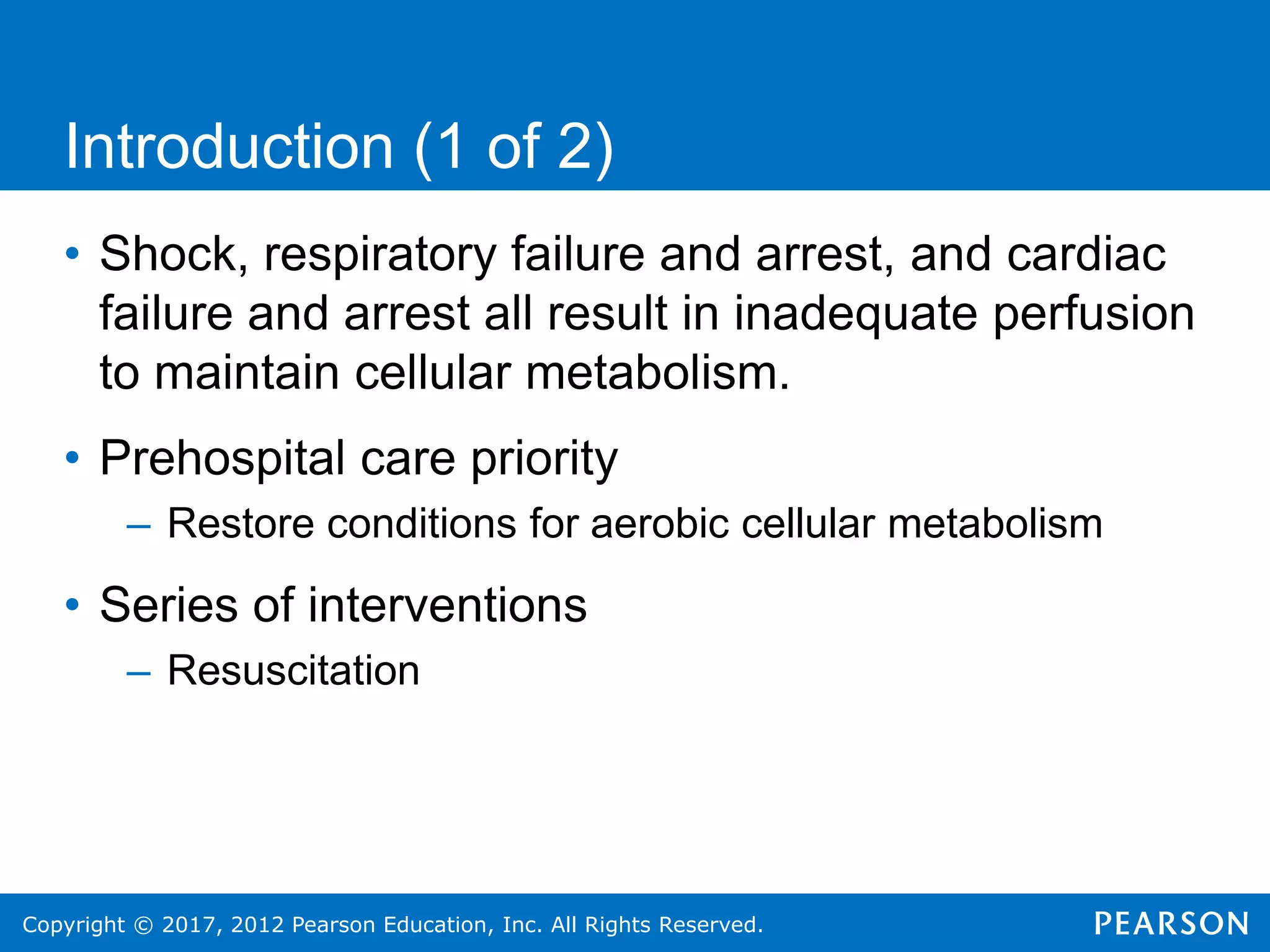 Copyright © 2017, 2012 Pearson Education, Inc. All Rights Reserved.
• Shock, respiratory failure and arrest, and cardiac
failure and arrest all result in inadequate perfusion
to maintain cellular metabolism.
• Prehospital care priority
– Restore conditions for aerobic cellular metabolism
• Series of interventions
– Resuscitation
Introduction (1 of 2)
 