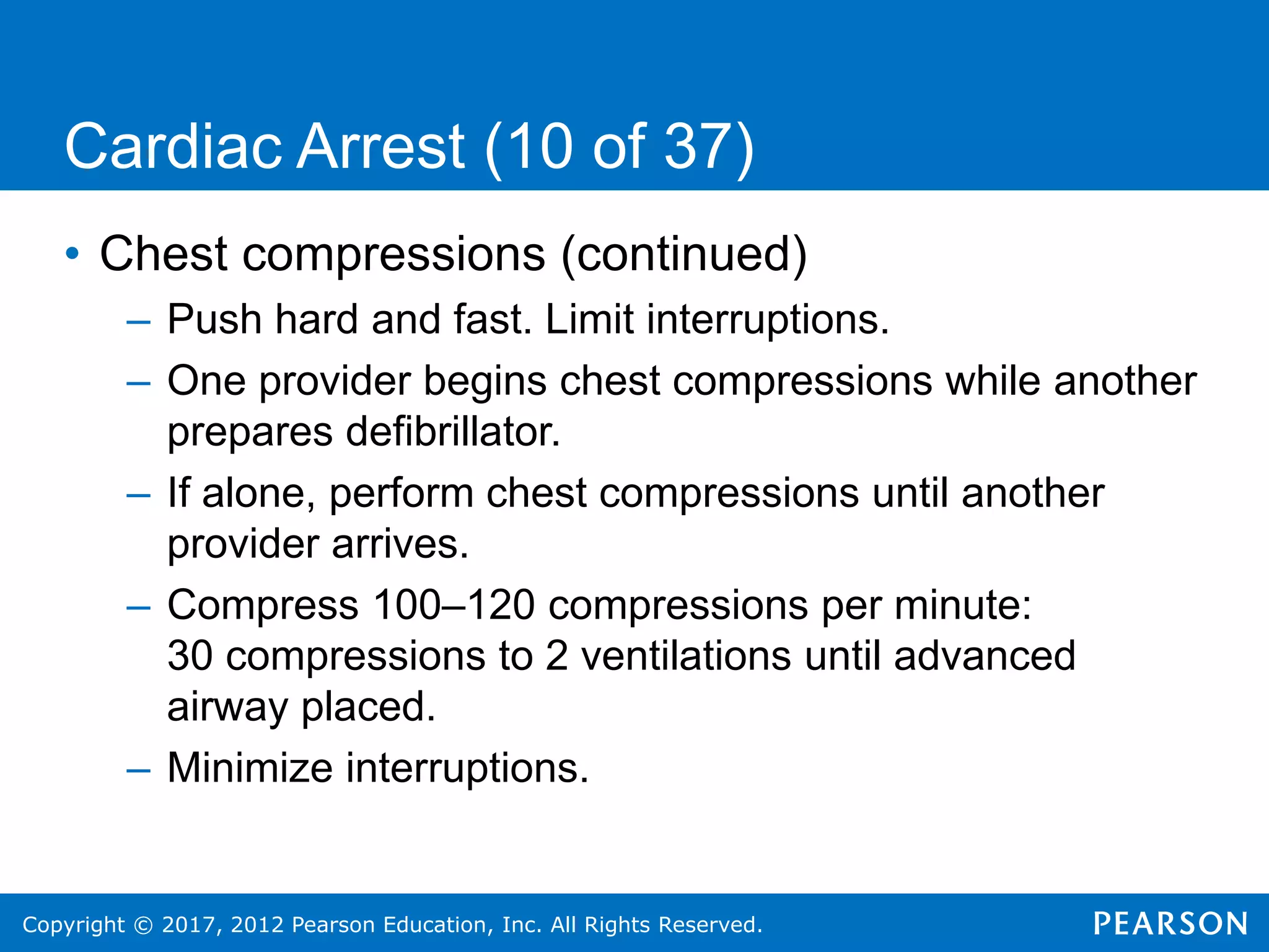 Copyright © 2017, 2012 Pearson Education, Inc. All Rights Reserved.
Cardiac Arrest (10 of 37)
• Chest compressions (continued)
– Push hard and fast. Limit interruptions.
– One provider begins chest compressions while another
prepares defibrillator.
– If alone, perform chest compressions until another
provider arrives.
– Compress 100–120 compressions per minute:
30 compressions to 2 ventilations until advanced
airway placed.
– Minimize interruptions.
 