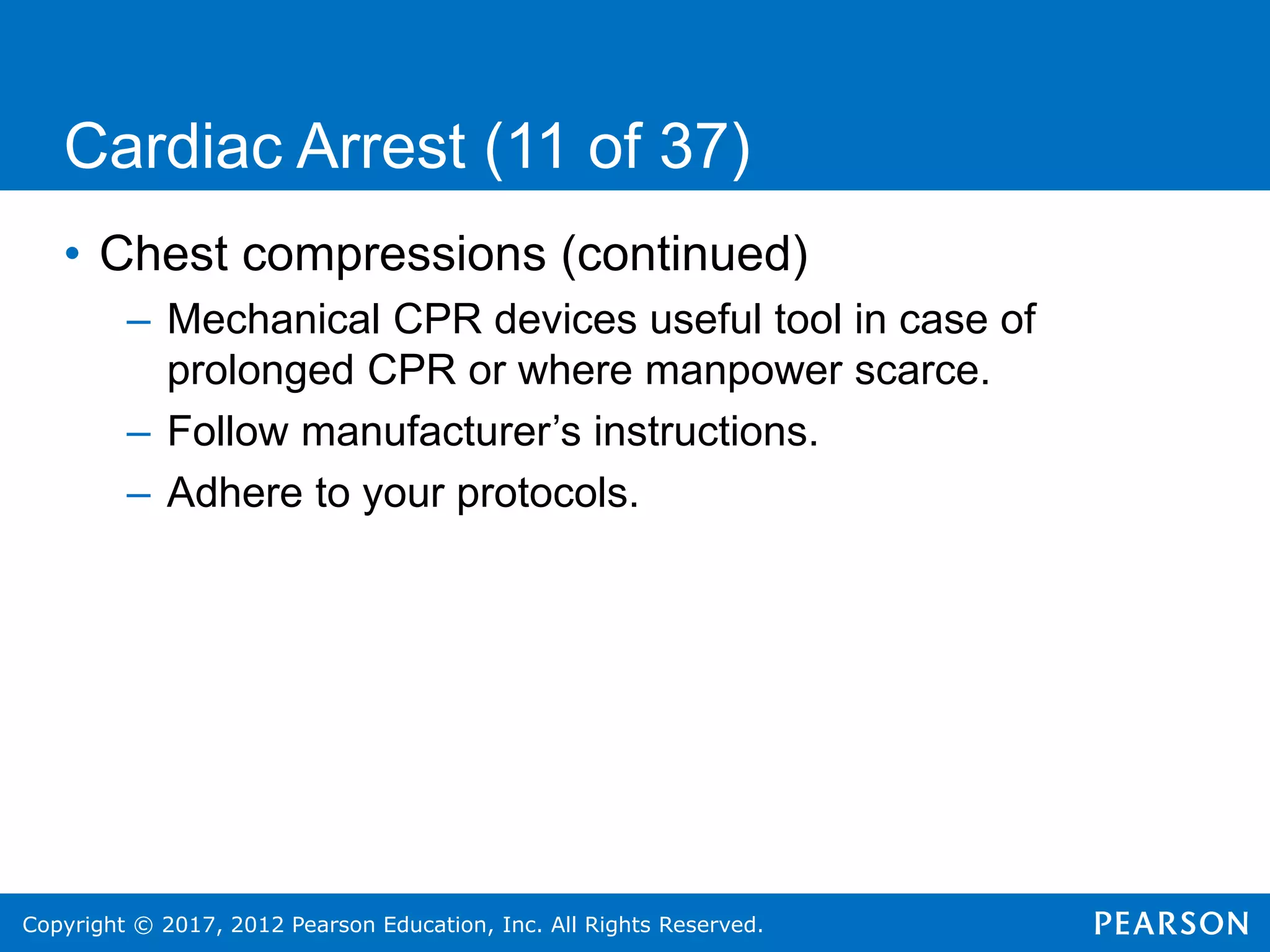 Copyright © 2017, 2012 Pearson Education, Inc. All Rights Reserved.
Cardiac Arrest (11 of 37)
• Chest compressions (continued)
– Mechanical CPR devices useful tool in case of
prolonged CPR or where manpower scarce.
– Follow manufacturer’s instructions.
– Adhere to your protocols.
 