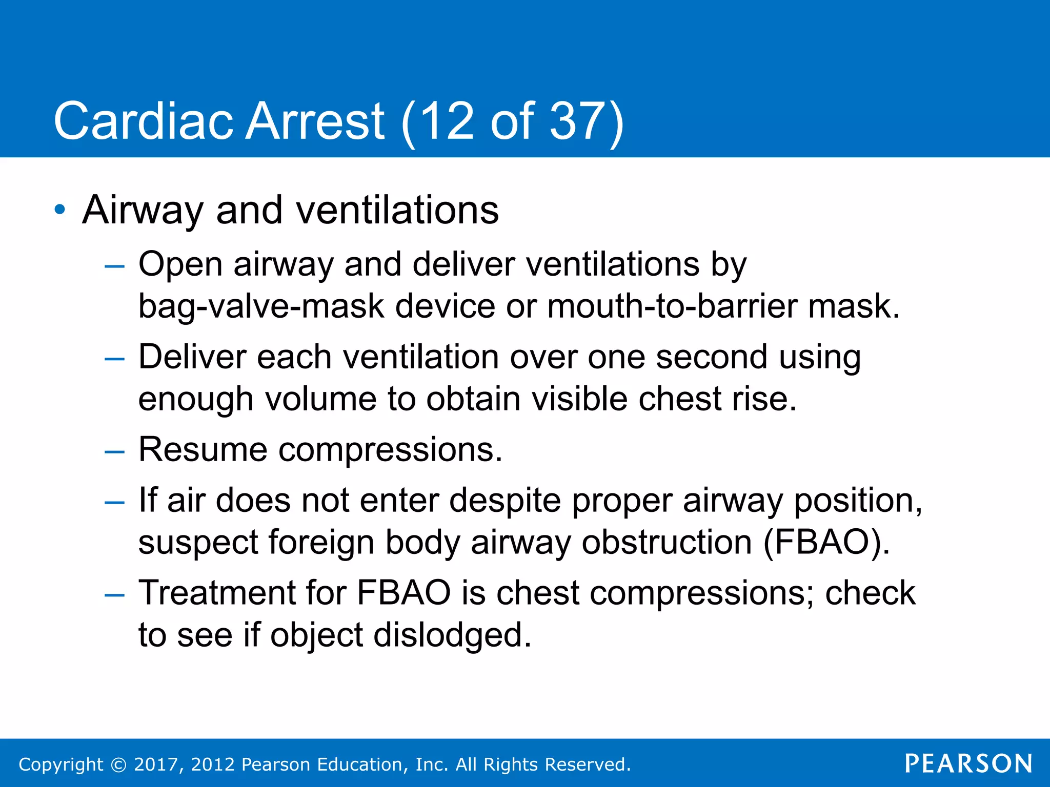 Copyright © 2017, 2012 Pearson Education, Inc. All Rights Reserved.
Cardiac Arrest (12 of 37)
• Airway and ventilations
– Open airway and deliver ventilations by
bag-valve-mask device or mouth-to-barrier mask.
– Deliver each ventilation over one second using
enough volume to obtain visible chest rise.
– Resume compressions.
– If air does not enter despite proper airway position,
suspect foreign body airway obstruction (FBAO).
– Treatment for FBAO is chest compressions; check
to see if object dislodged.
 