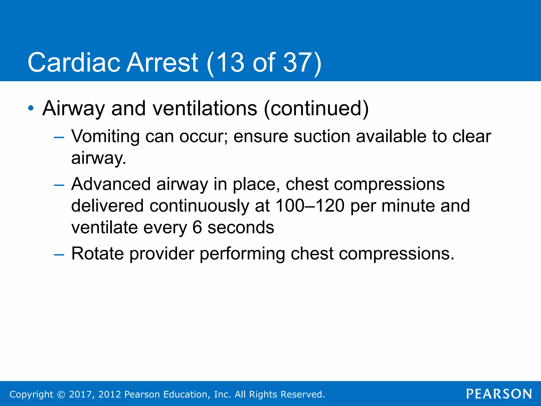 Copyright © 2017, 2012 Pearson Education, Inc. All Rights Reserved.
Cardiac Arrest (13 of 37)
• Airway and ventilations (continued)
– Vomiting can occur; ensure suction available to clear
airway.
– Advanced airway in place, chest compressions
delivered continuously at 100–120 per minute and
ventilate every 6 seconds
– Rotate provider performing chest compressions.
 