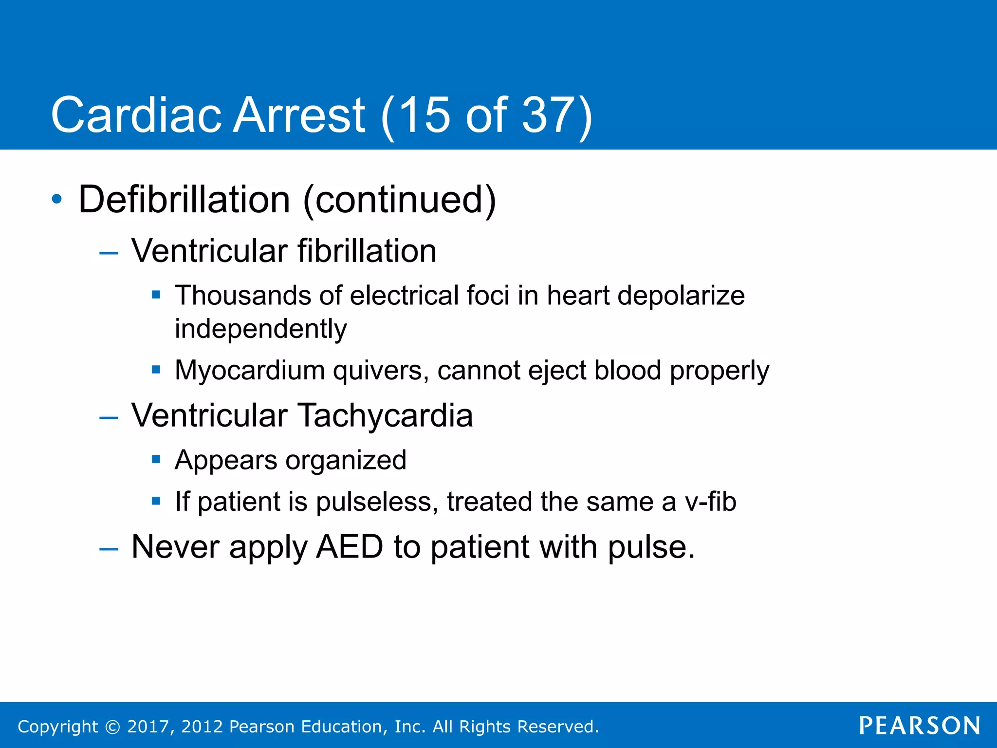 Copyright © 2017, 2012 Pearson Education, Inc. All Rights Reserved.
Cardiac Arrest (15 of 37)
• Defibrillation (continued)
– Ventricular fibrillation
 Thousands of electrical foci in heart depolarize
independently
 Myocardium quivers, cannot eject blood properly
– Ventricular Tachycardia
 Appears organized
 If patient is pulseless, treated the same a v-fib
– Never apply AED to patient with pulse.
 