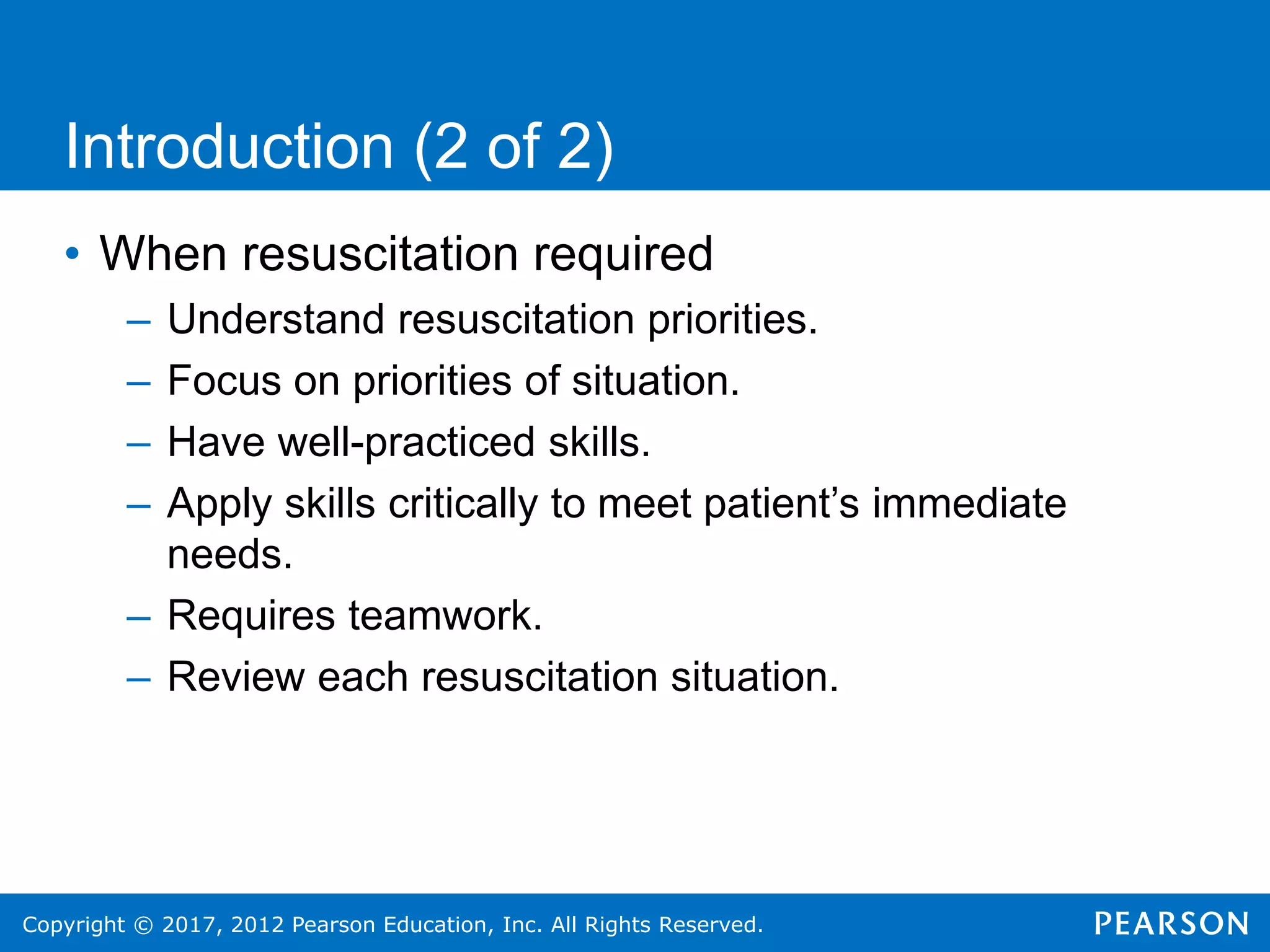 Copyright © 2017, 2012 Pearson Education, Inc. All Rights Reserved.
• When resuscitation required
– Understand resuscitation priorities.
– Focus on priorities of situation.
– Have well-practiced skills.
– Apply skills critically to meet patient’s immediate
needs.
– Requires teamwork.
– Review each resuscitation situation.
Introduction (2 of 2)
 