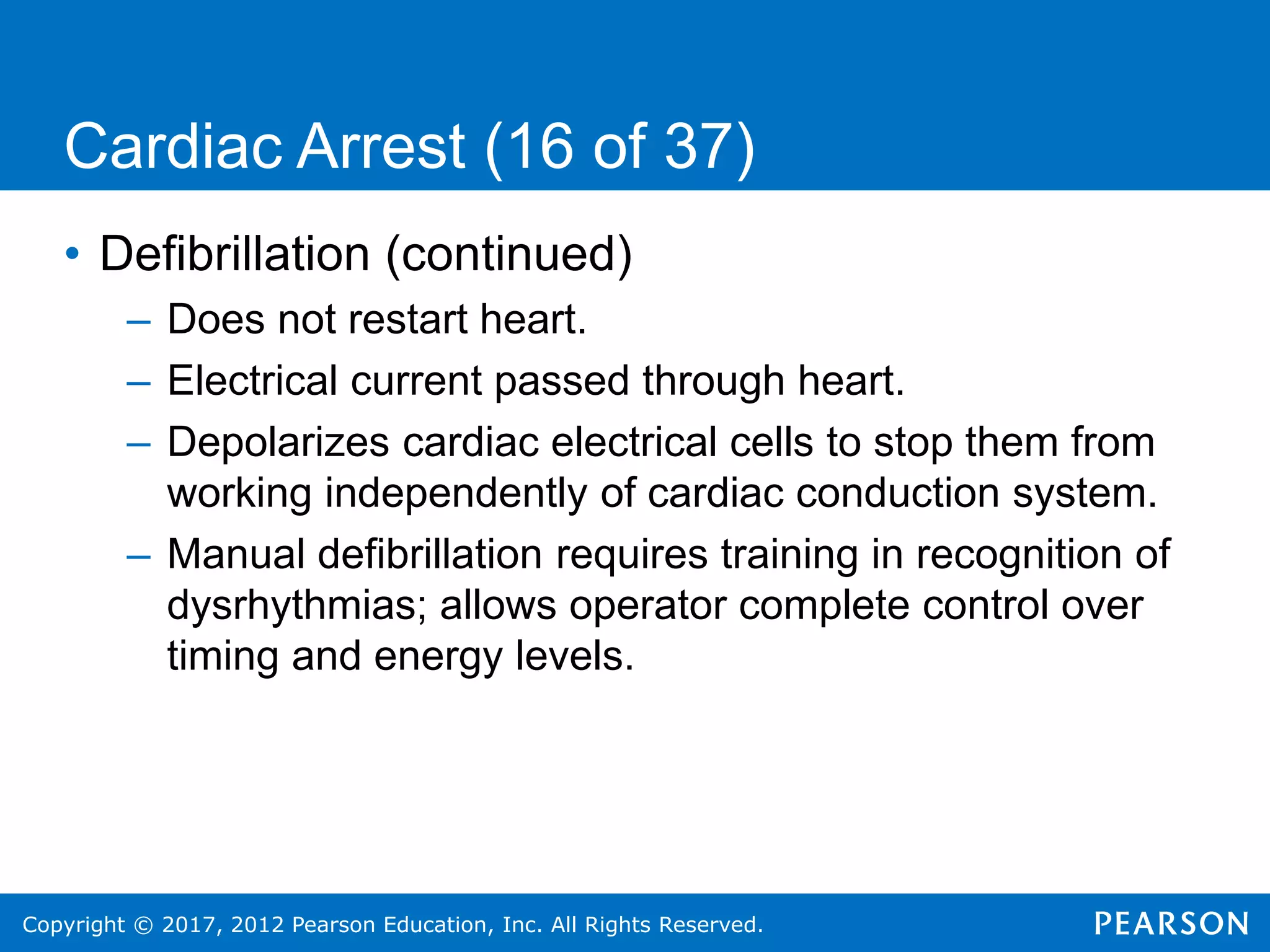 Copyright © 2017, 2012 Pearson Education, Inc. All Rights Reserved.
Cardiac Arrest (16 of 37)
• Defibrillation (continued)
– Does not restart heart.
– Electrical current passed through heart.
– Depolarizes cardiac electrical cells to stop them from
working independently of cardiac conduction system.
– Manual defibrillation requires training in recognition of
dysrhythmias; allows operator complete control over
timing and energy levels.
 