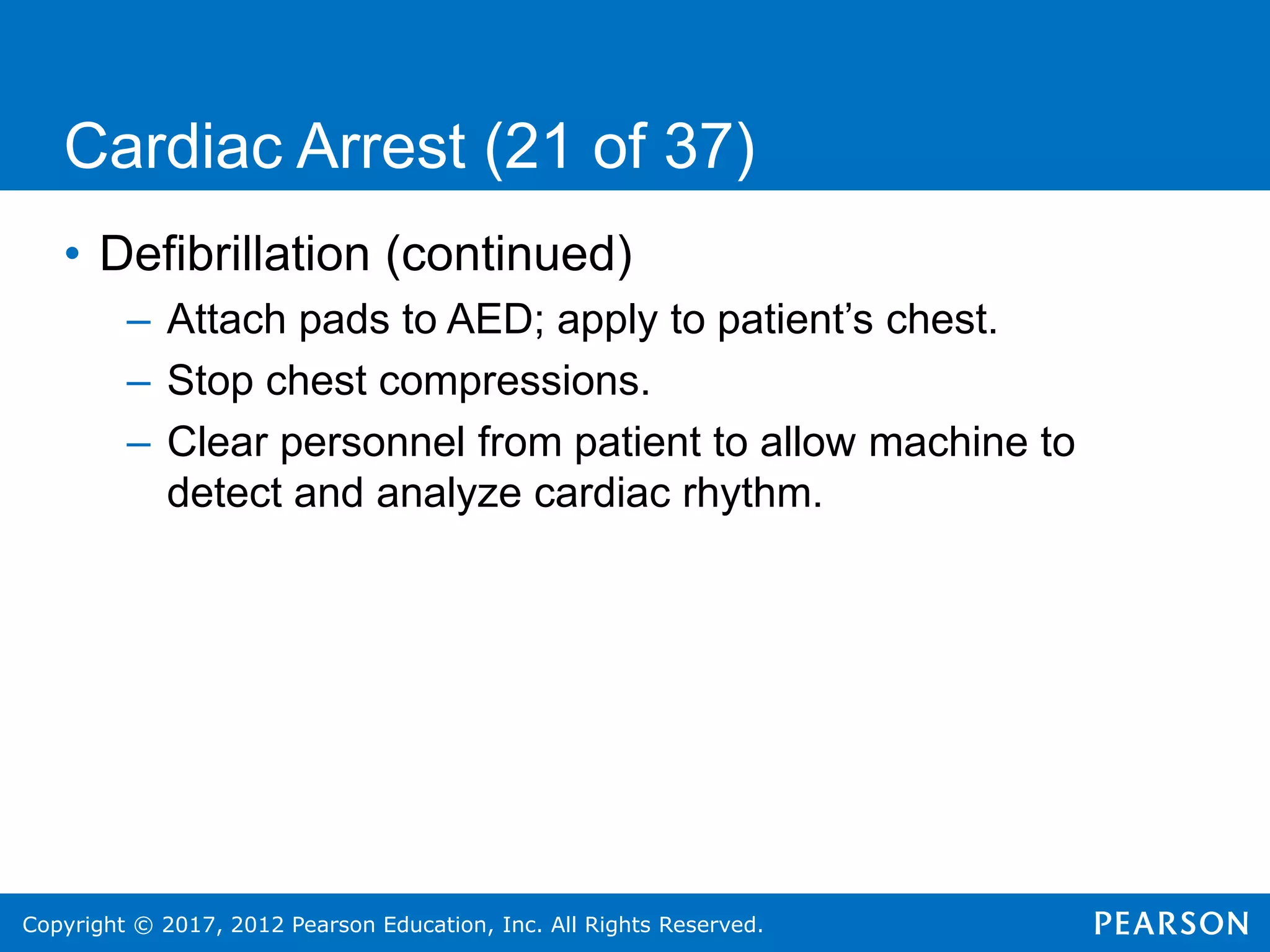 Copyright © 2017, 2012 Pearson Education, Inc. All Rights Reserved.
Cardiac Arrest (21 of 37)
• Defibrillation (continued)
– Attach pads to AED; apply to patient’s chest.
– Stop chest compressions.
– Clear personnel from patient to allow machine to
detect and analyze cardiac rhythm.
 