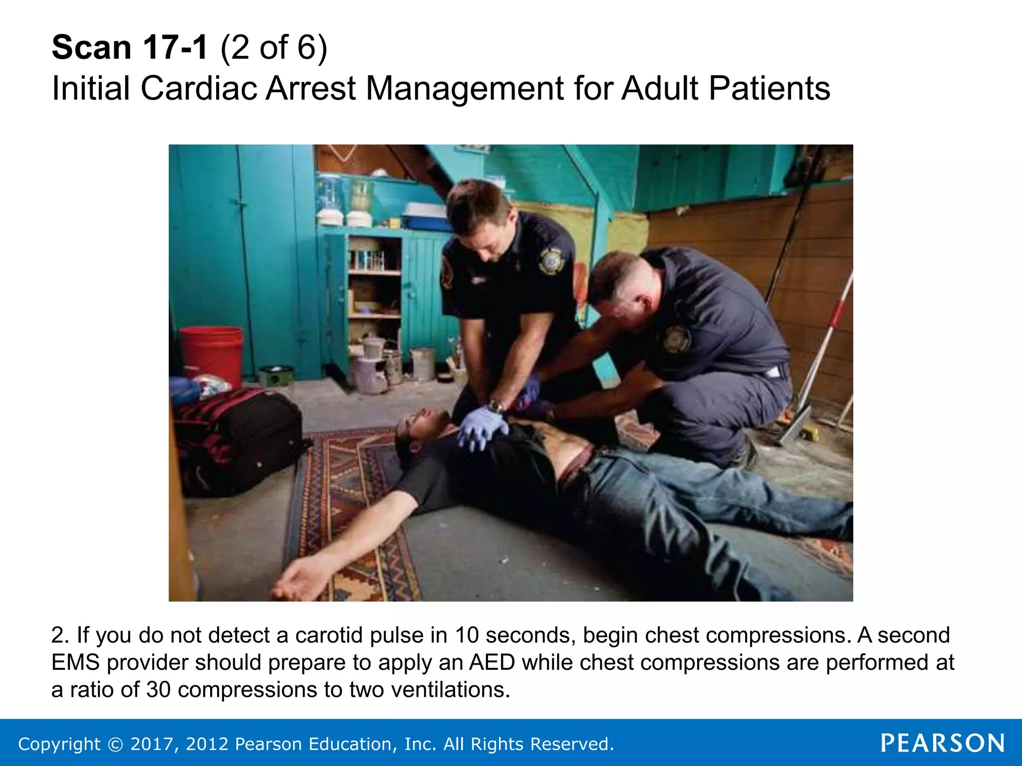 Copyright © 2017, 2012 Pearson Education, Inc. All Rights Reserved.
Scan 17-1 (2 of 6)
Initial Cardiac Arrest Management for Adult Patients
2. If you do not detect a carotid pulse in 10 seconds, begin chest compressions. A second
EMS provider should prepare to apply an AED while chest compressions are performed at
a ratio of 30 compressions to two ventilations.
 