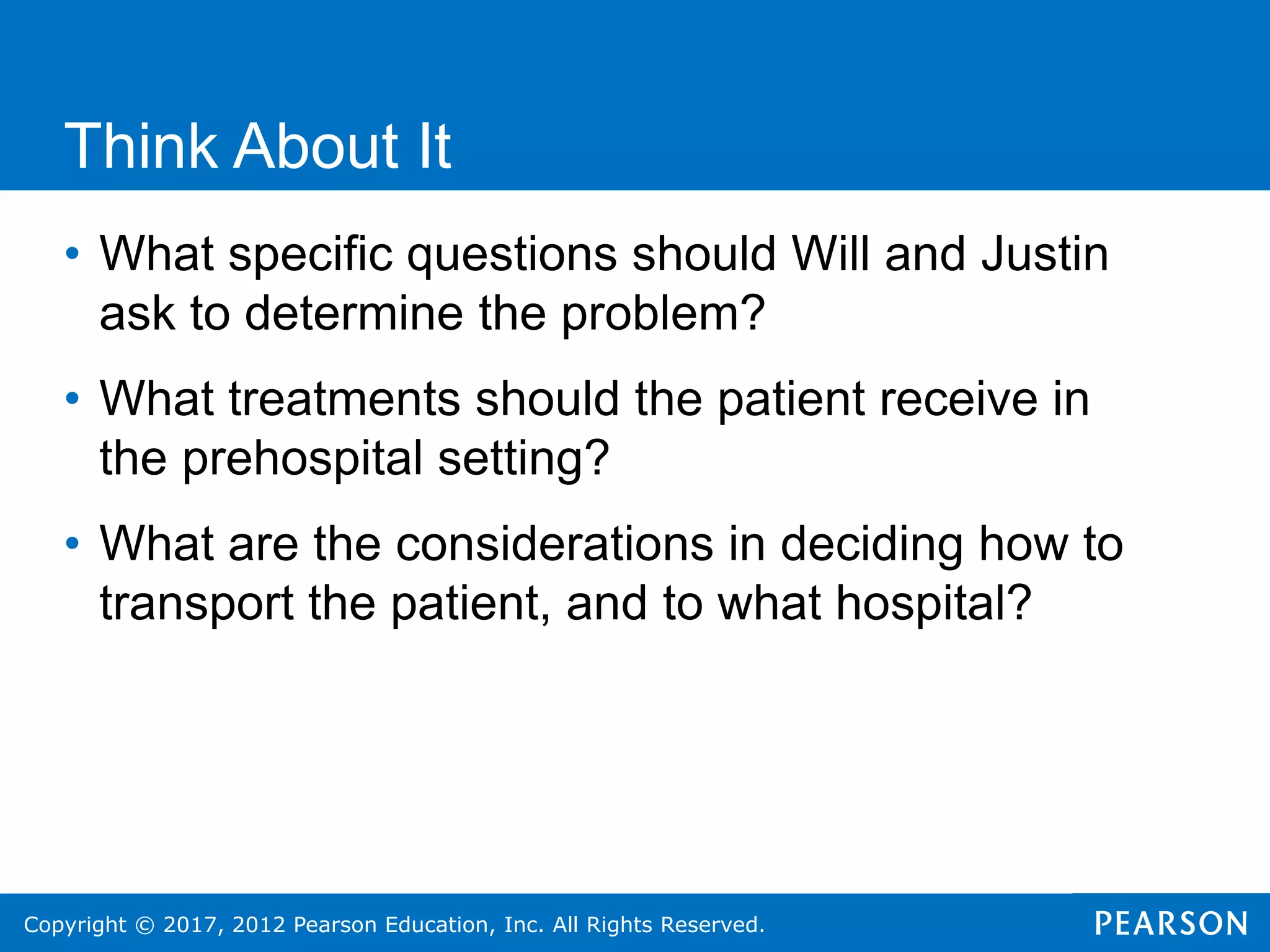 Copyright © 2017, 2012 Pearson Education, Inc. All Rights Reserved.
Think About It
• What specific questions should Will and Justin
ask to determine the problem?
• What treatments should the patient receive in
the prehospital setting?
• What are the considerations in deciding how to
transport the patient, and to what hospital?
 