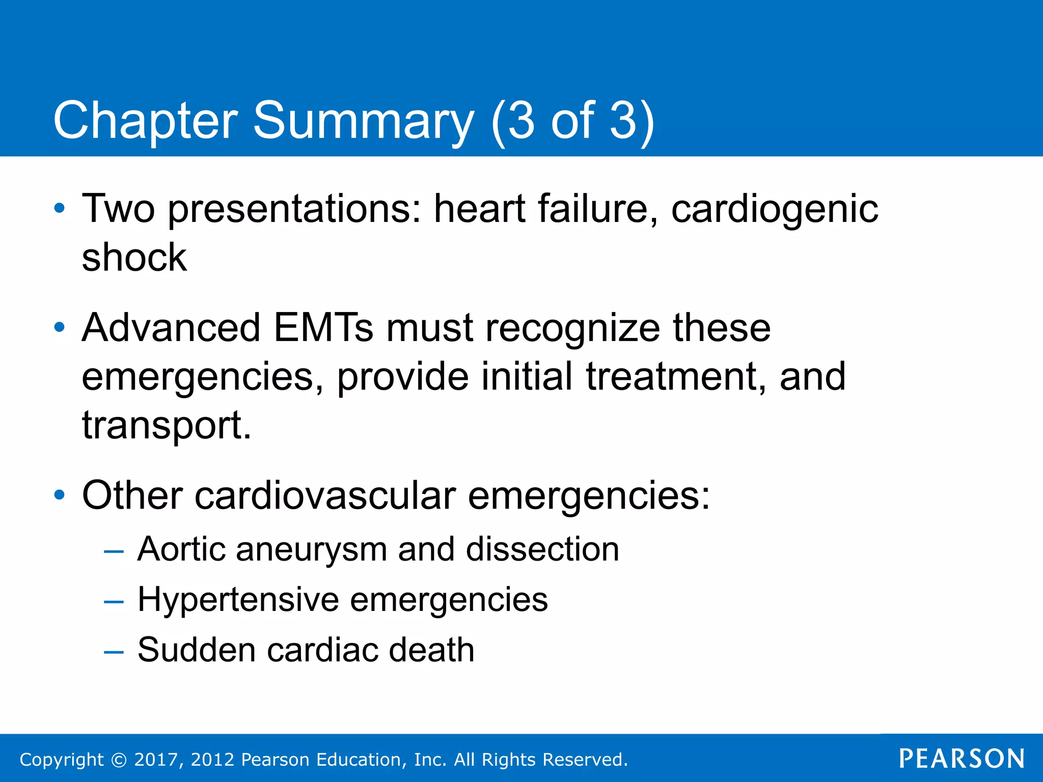 Copyright © 2017, 2012 Pearson Education, Inc. All Rights Reserved.
Chapter Summary (3 of 3)
• Two presentations: heart failure, cardiogenic
shock
• Advanced EMTs must recognize these
emergencies, provide initial treatment, and
transport.
• Other cardiovascular emergencies:
– Aortic aneurysm and dissection
– Hypertensive emergencies
– Sudden cardiac death
 