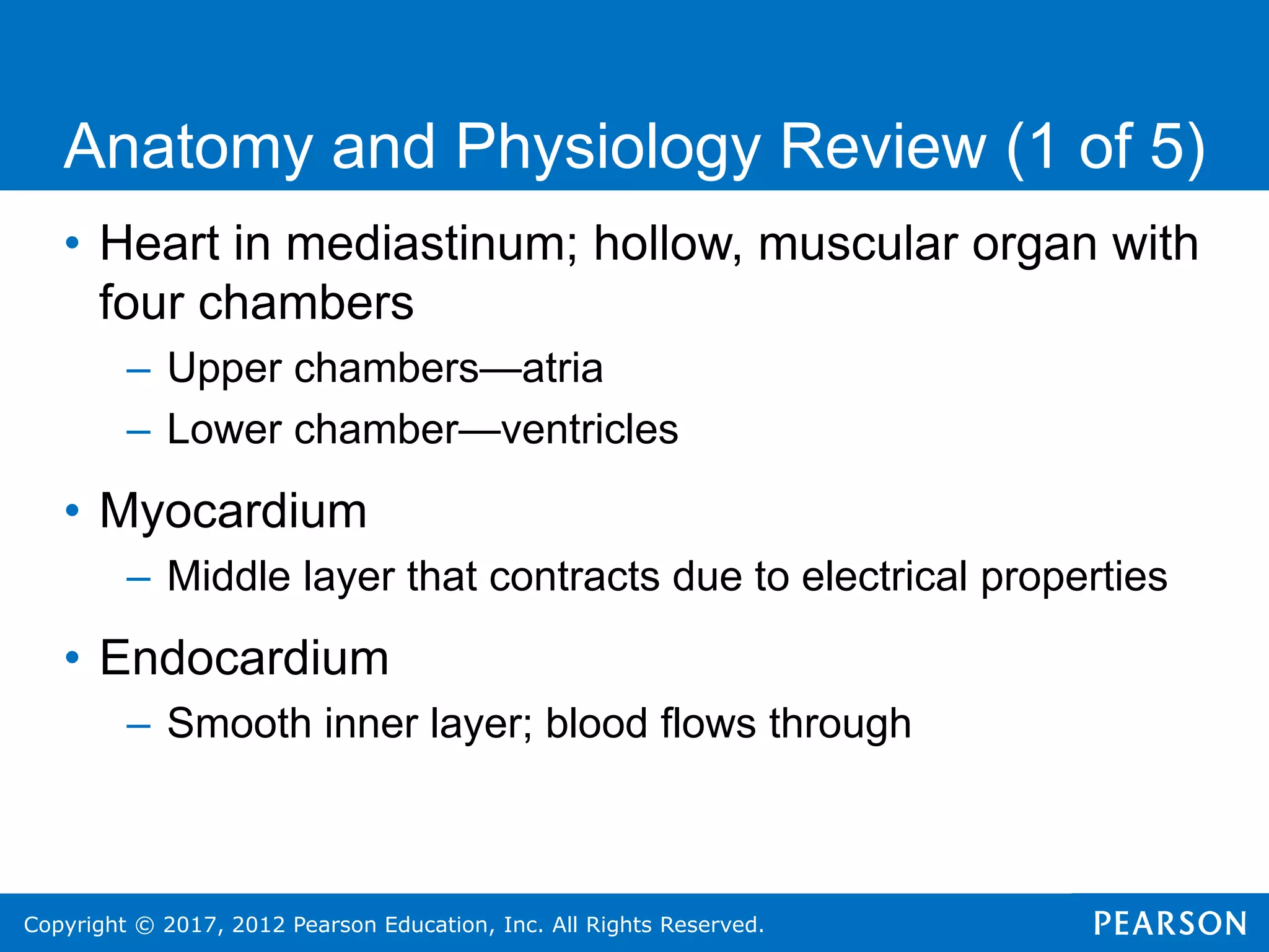 Copyright © 2017, 2012 Pearson Education, Inc. All Rights Reserved.
• Heart in mediastinum; hollow, muscular organ with
four chambers
– Upper chambers—atria
– Lower chamber—ventricles
• Myocardium
– Middle layer that contracts due to electrical properties
• Endocardium
– Smooth inner layer; blood flows through
Anatomy and Physiology Review (1 of 5)
 