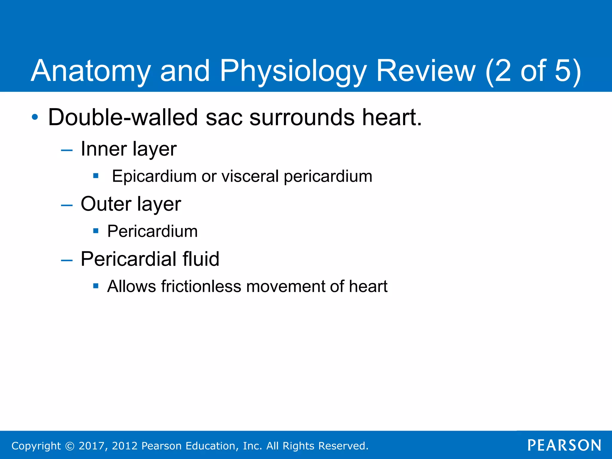Copyright © 2017, 2012 Pearson Education, Inc. All Rights Reserved.
• Double-walled sac surrounds heart.
– Inner layer
 Epicardium or visceral pericardium
– Outer layer
 Pericardium
– Pericardial fluid
 Allows frictionless movement of heart
Anatomy and Physiology Review (2 of 5)
 