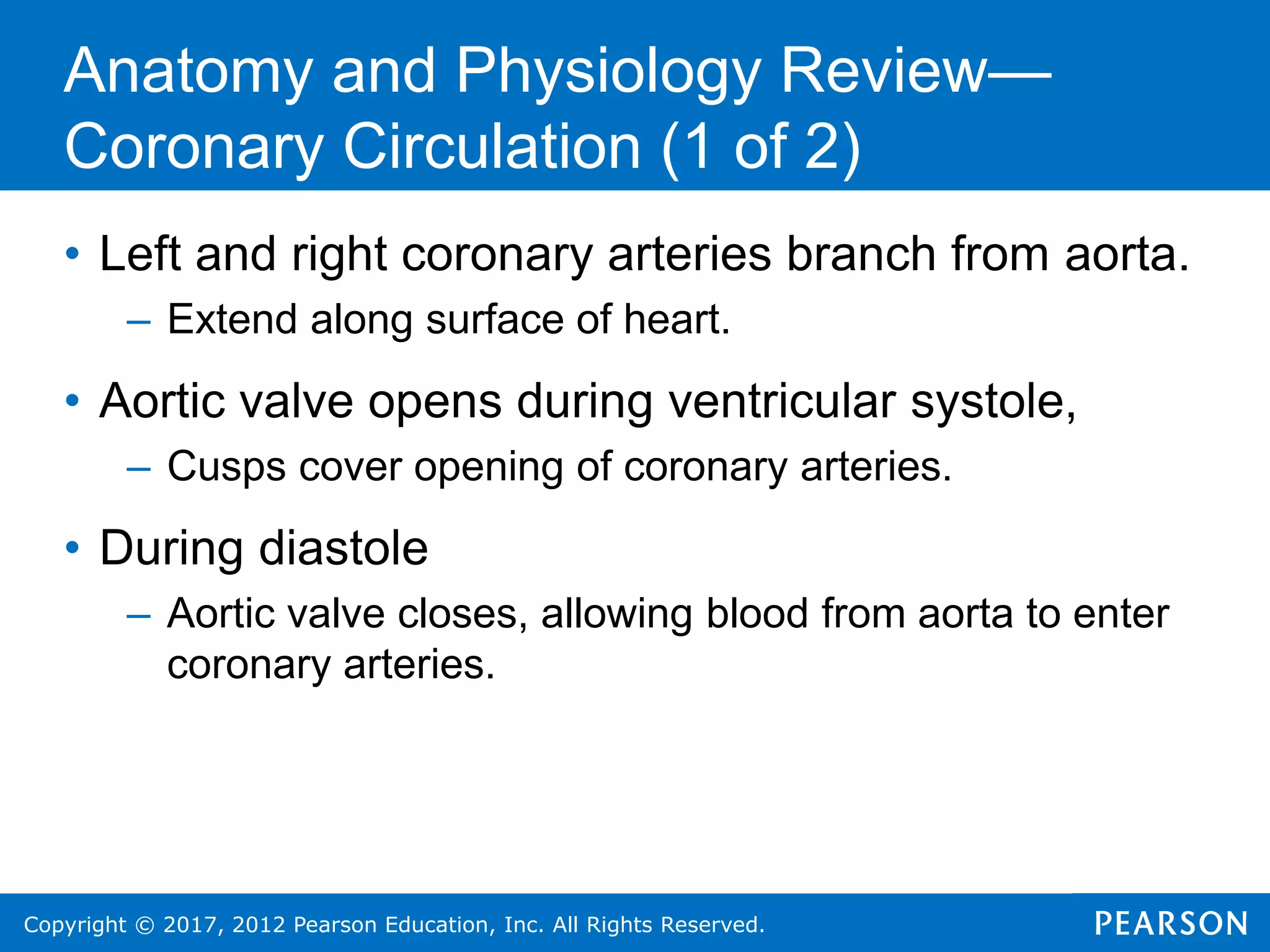 Copyright © 2017, 2012 Pearson Education, Inc. All Rights Reserved.
Anatomy and Physiology Review—
Coronary Circulation (1 of 2)
• Left and right coronary arteries branch from aorta.
– Extend along surface of heart.
• Aortic valve opens during ventricular systole,
– Cusps cover opening of coronary arteries.
• During diastole
– Aortic valve closes, allowing blood from aorta to enter
coronary arteries.
 