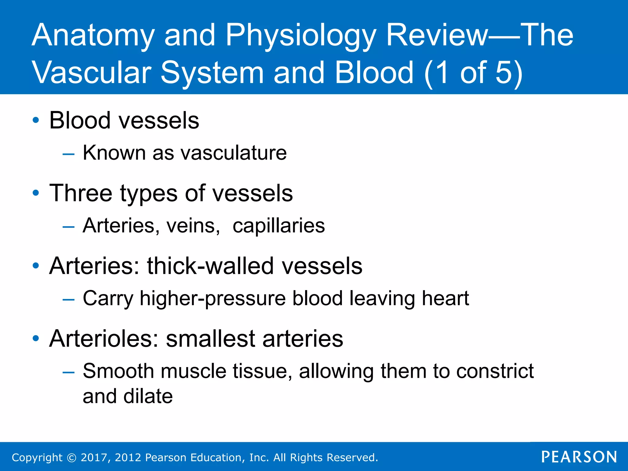 Copyright © 2017, 2012 Pearson Education, Inc. All Rights Reserved.
• Blood vessels
– Known as vasculature
• Three types of vessels
– Arteries, veins, capillaries
• Arteries: thick-walled vessels
– Carry higher-pressure blood leaving heart
• Arterioles: smallest arteries
– Smooth muscle tissue, allowing them to constrict
and dilate
Anatomy and Physiology Review—The
Vascular System and Blood (1 of 5)
 