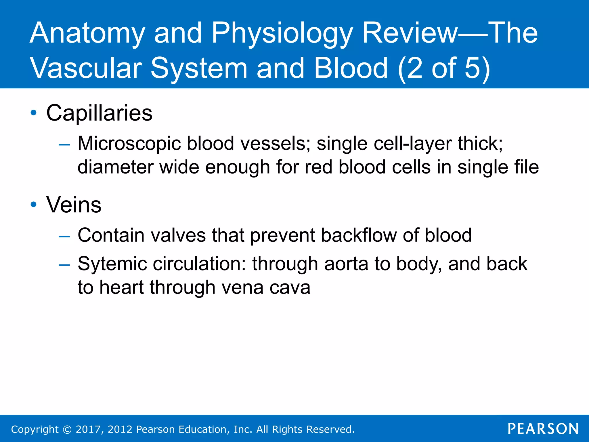 Copyright © 2017, 2012 Pearson Education, Inc. All Rights Reserved.
• Capillaries
– Microscopic blood vessels; single cell-layer thick;
diameter wide enough for red blood cells in single file
• Veins
– Contain valves that prevent backflow of blood
– Sytemic circulation: through aorta to body, and back
to heart through vena cava
Anatomy and Physiology Review—The
Vascular System and Blood (2 of 5)
 