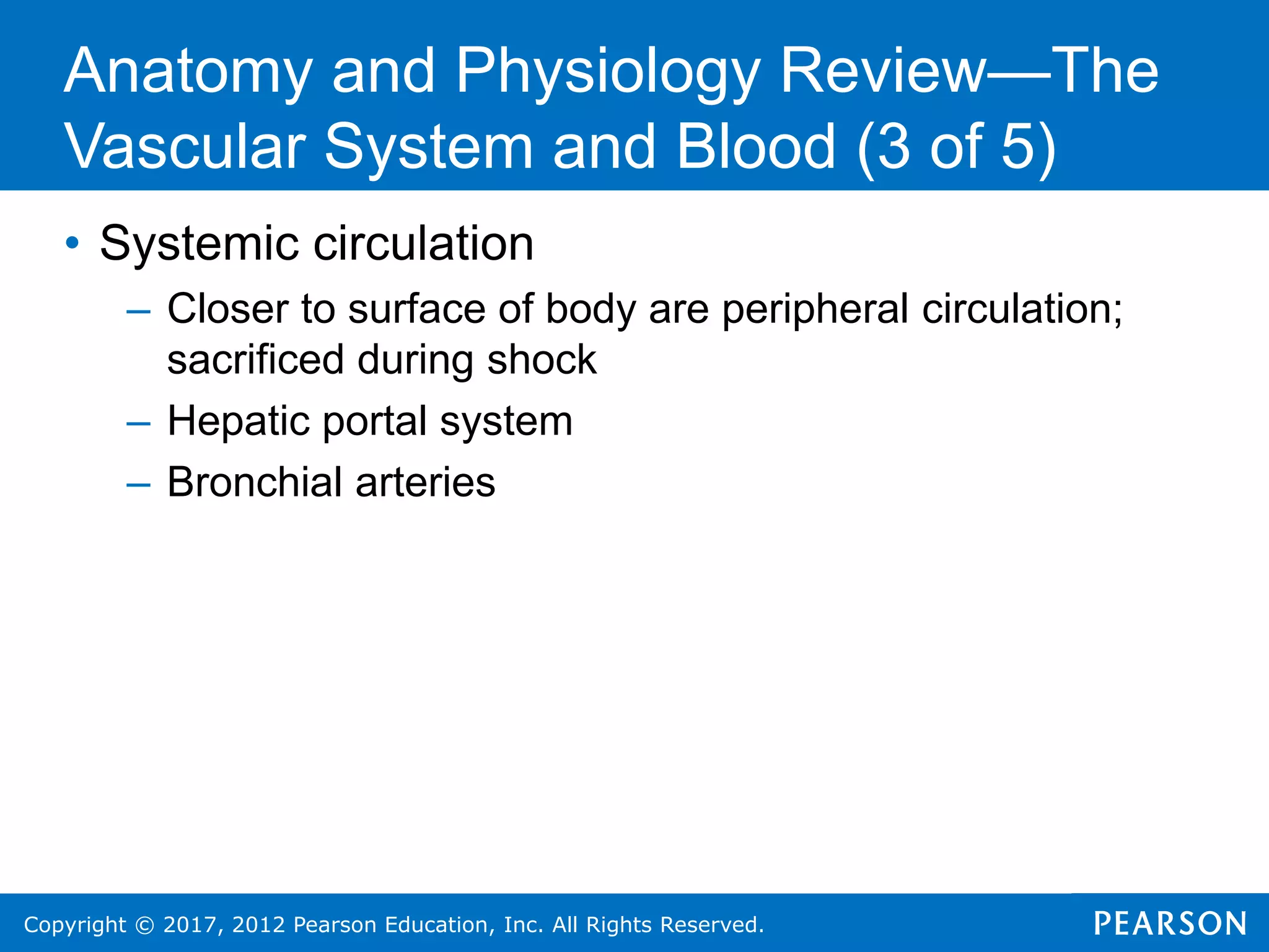Copyright © 2017, 2012 Pearson Education, Inc. All Rights Reserved.
• Systemic circulation
– Closer to surface of body are peripheral circulation;
sacrificed during shock
– Hepatic portal system
– Bronchial arteries
Anatomy and Physiology Review—The
Vascular System and Blood (3 of 5)
 