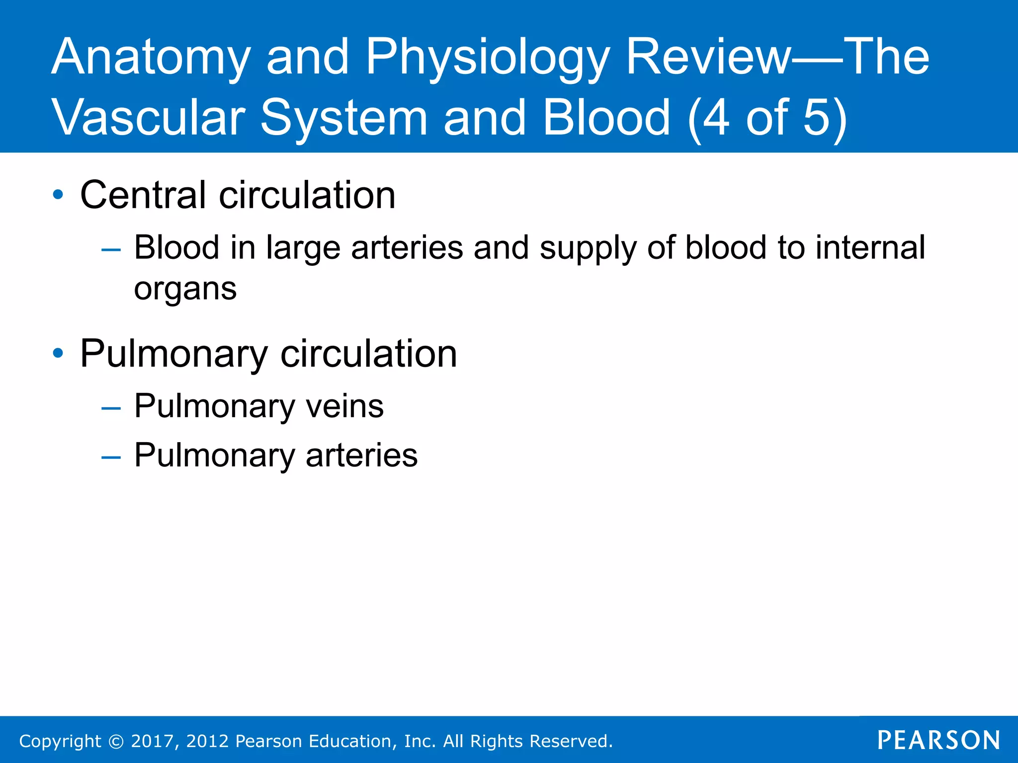 Copyright © 2017, 2012 Pearson Education, Inc. All Rights Reserved.
• Central circulation
– Blood in large arteries and supply of blood to internal
organs
• Pulmonary circulation
– Pulmonary veins
– Pulmonary arteries
Anatomy and Physiology Review—The
Vascular System and Blood (4 of 5)
 