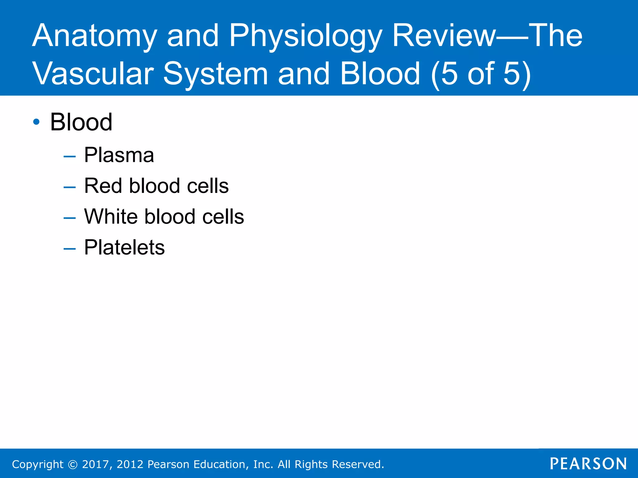 Copyright © 2017, 2012 Pearson Education, Inc. All Rights Reserved.
• Blood
– Plasma
– Red blood cells
– White blood cells
– Platelets
Anatomy and Physiology Review—The
Vascular System and Blood (5 of 5)
 