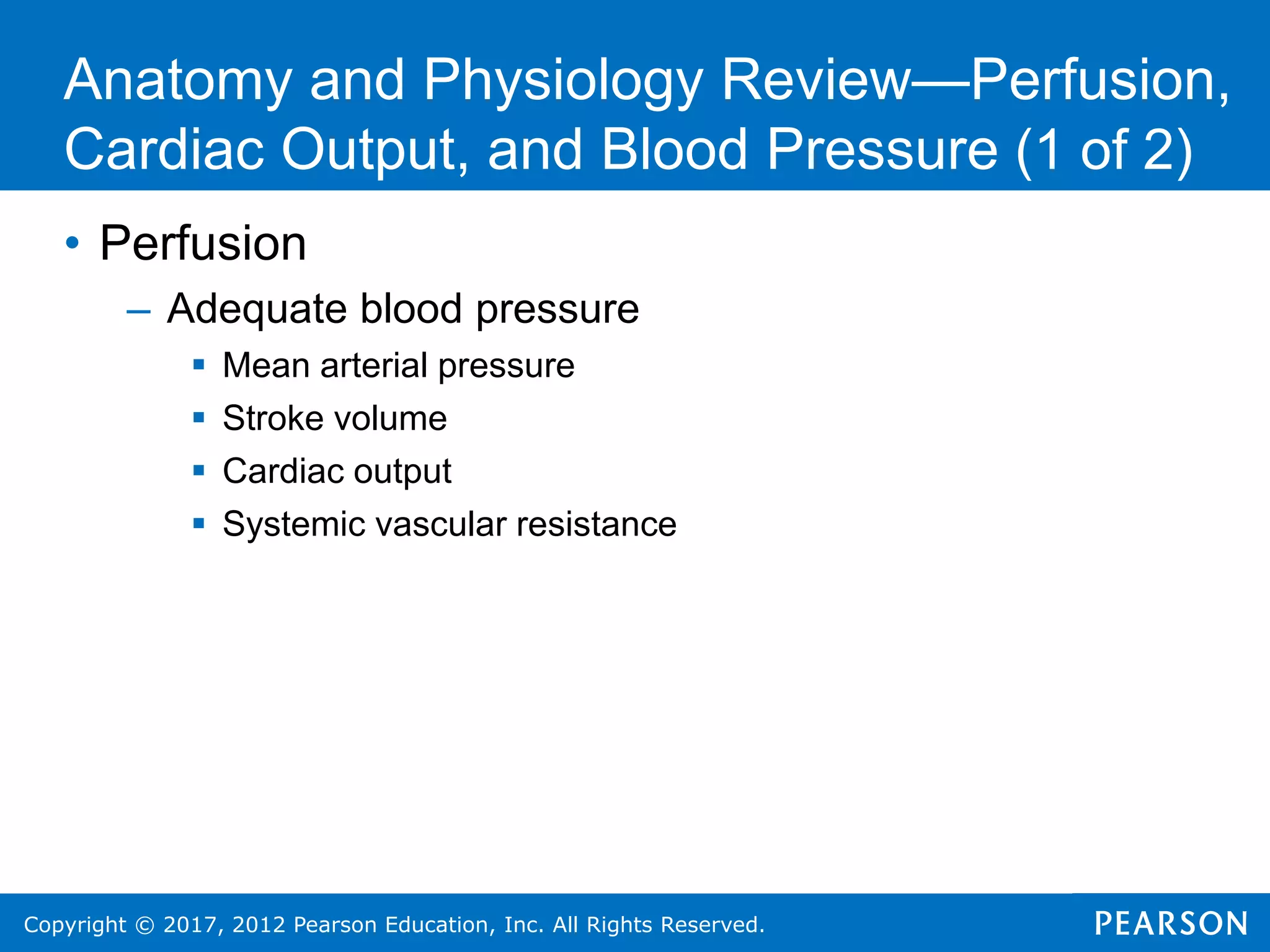 Copyright © 2017, 2012 Pearson Education, Inc. All Rights Reserved.
• Perfusion
– Adequate blood pressure
 Mean arterial pressure
 Stroke volume
 Cardiac output
 Systemic vascular resistance
Anatomy and Physiology Review—Perfusion,
Cardiac Output, and Blood Pressure (1 of 2)
 