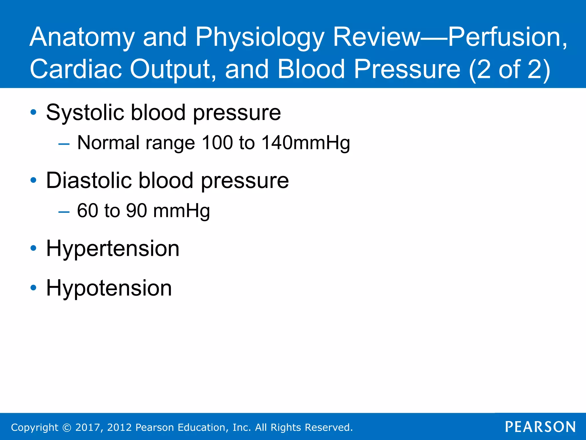 Copyright © 2017, 2012 Pearson Education, Inc. All Rights Reserved.
• Systolic blood pressure
– Normal range 100 to 140mmHg
• Diastolic blood pressure
– 60 to 90 mmHg
• Hypertension
• Hypotension
Anatomy and Physiology Review—Perfusion,
Cardiac Output, and Blood Pressure (2 of 2)
 