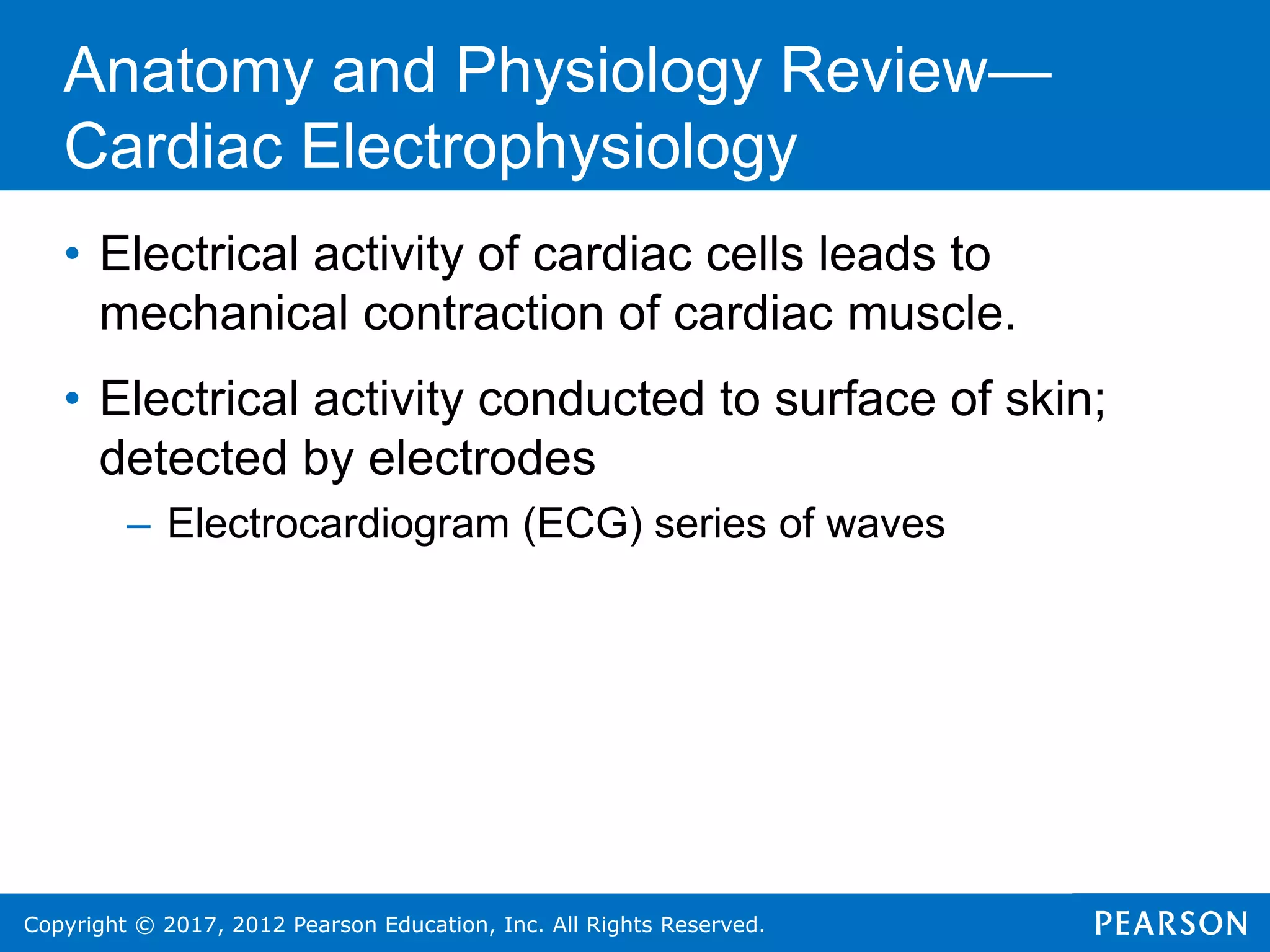 Copyright © 2017, 2012 Pearson Education, Inc. All Rights Reserved.
Anatomy and Physiology Review—
Cardiac Electrophysiology
• Electrical activity of cardiac cells leads to
mechanical contraction of cardiac muscle.
• Electrical activity conducted to surface of skin;
detected by electrodes
– Electrocardiogram (ECG) series of waves
 