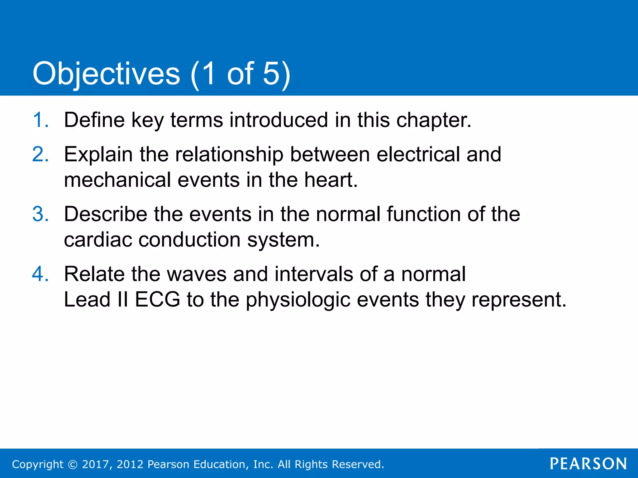 Copyright © 2017, 2012 Pearson Education, Inc. All Rights Reserved.
1. Define key terms introduced in this chapter.
2. Explain the relationship between electrical and
mechanical events in the heart.
3. Describe the events in the normal function of the
cardiac conduction system.
4. Relate the waves and intervals of a normal
Lead II ECG to the physiologic events they represent.
Objectives (1 of 5)
 