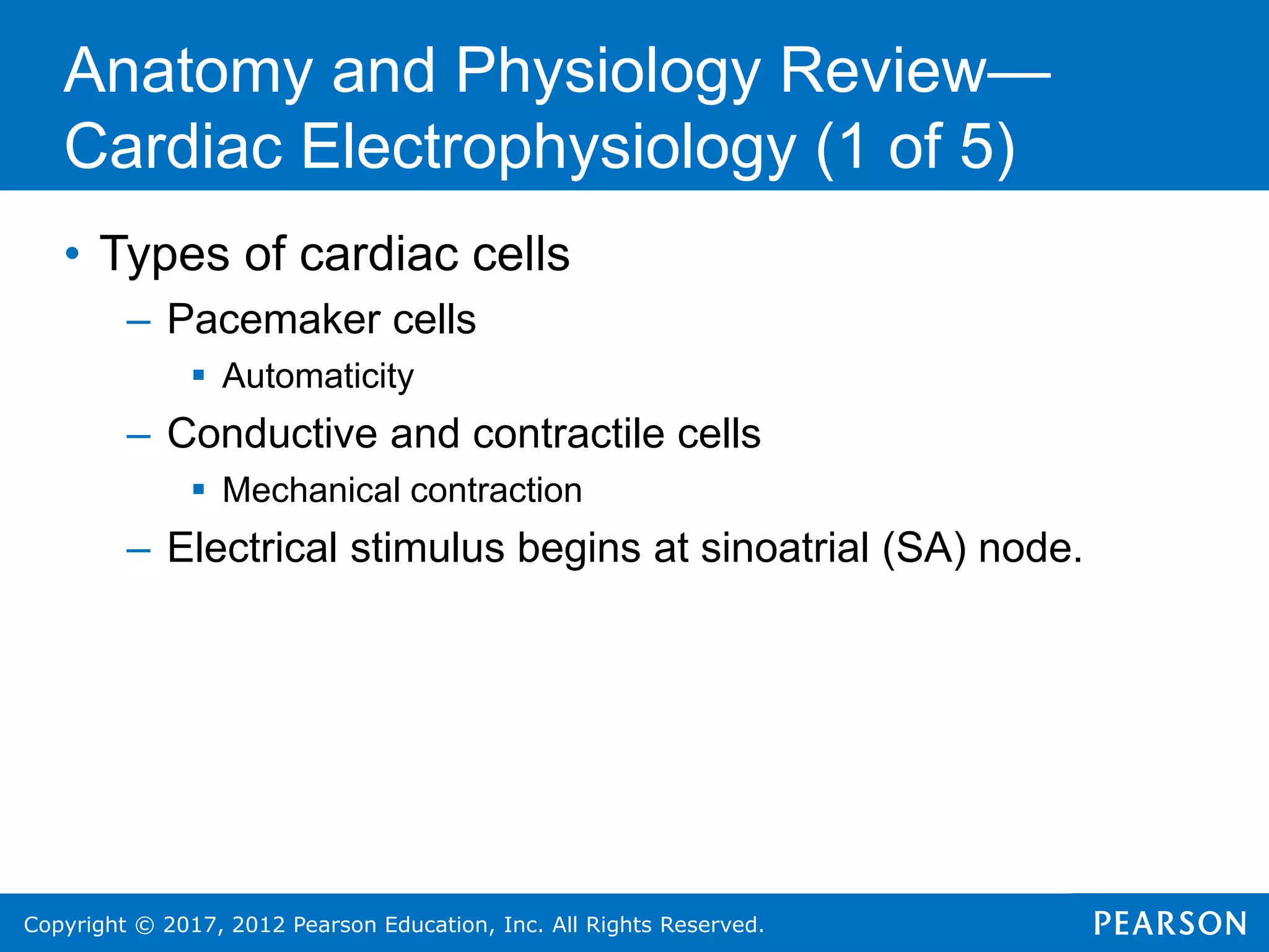 Copyright © 2017, 2012 Pearson Education, Inc. All Rights Reserved.
Anatomy and Physiology Review—
Cardiac Electrophysiology (1 of 5)
• Types of cardiac cells
– Pacemaker cells
 Automaticity
– Conductive and contractile cells
 Mechanical contraction
– Electrical stimulus begins at sinoatrial (SA) node.
 
