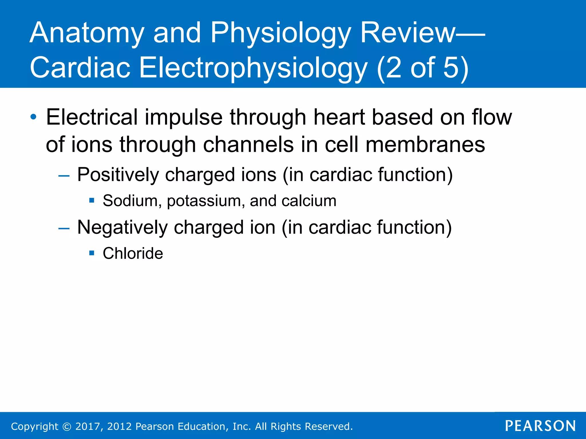 Copyright © 2017, 2012 Pearson Education, Inc. All Rights Reserved.
Anatomy and Physiology Review—
Cardiac Electrophysiology (2 of 5)
• Electrical impulse through heart based on flow
of ions through channels in cell membranes
– Positively charged ions (in cardiac function)
 Sodium, potassium, and calcium
– Negatively charged ion (in cardiac function)
 Chloride
 