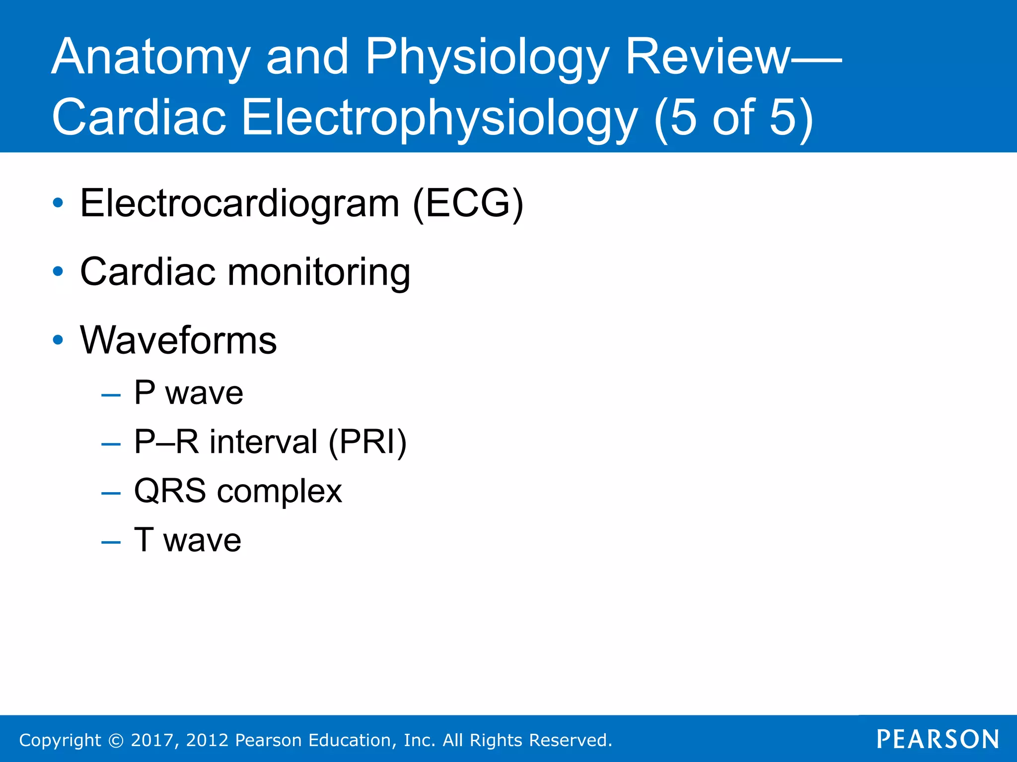 Copyright © 2017, 2012 Pearson Education, Inc. All Rights Reserved.
Anatomy and Physiology Review—
Cardiac Electrophysiology (5 of 5)
• Electrocardiogram (ECG)
• Cardiac monitoring
• Waveforms
– P wave
– P–R interval (PRI)
– QRS complex
– T wave
 