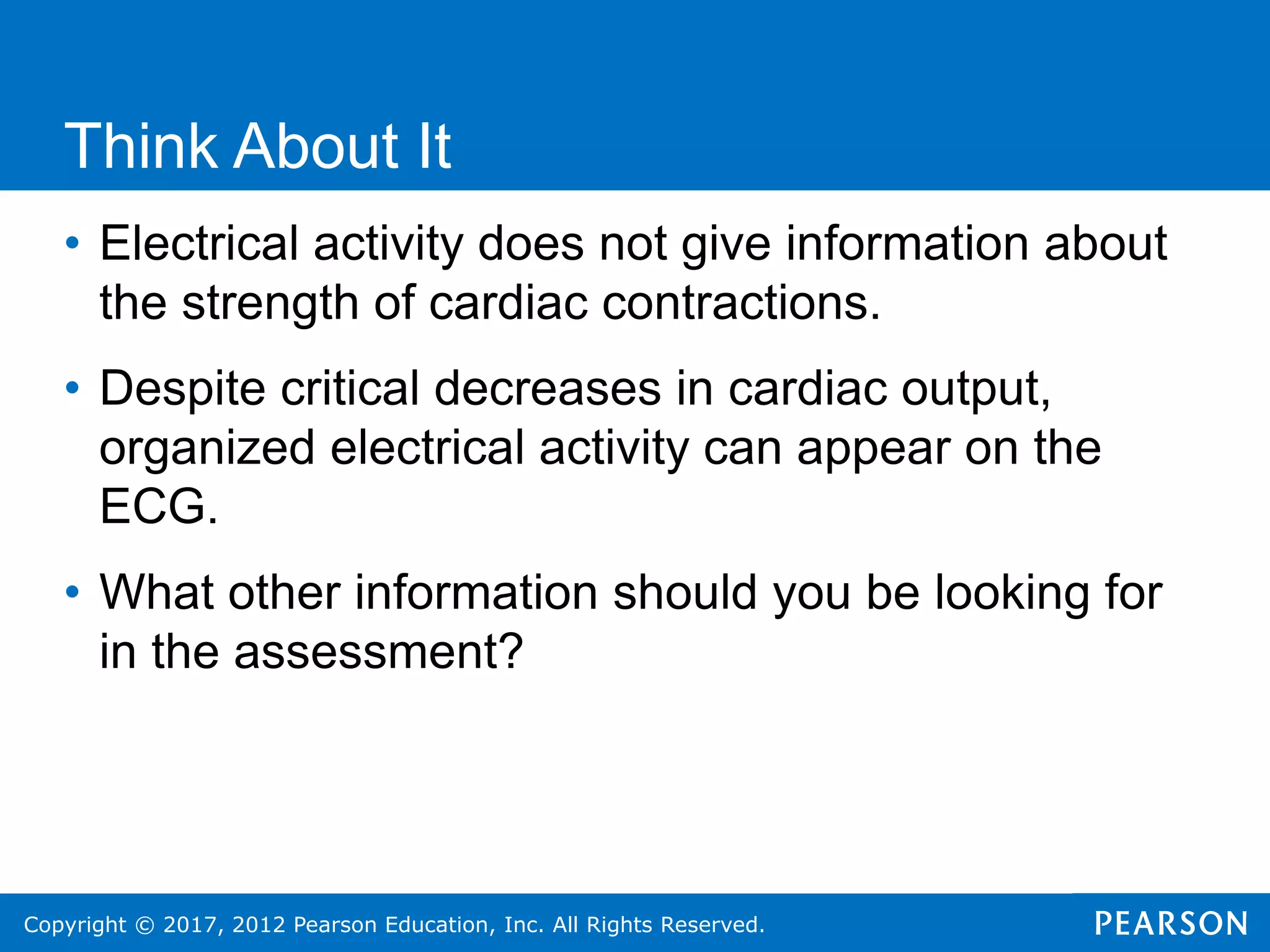 Copyright © 2017, 2012 Pearson Education, Inc. All Rights Reserved.
• Electrical activity does not give information about
the strength of cardiac contractions.
• Despite critical decreases in cardiac output,
organized electrical activity can appear on the
ECG.
• What other information should you be looking for
in the assessment?
Think About It
 
