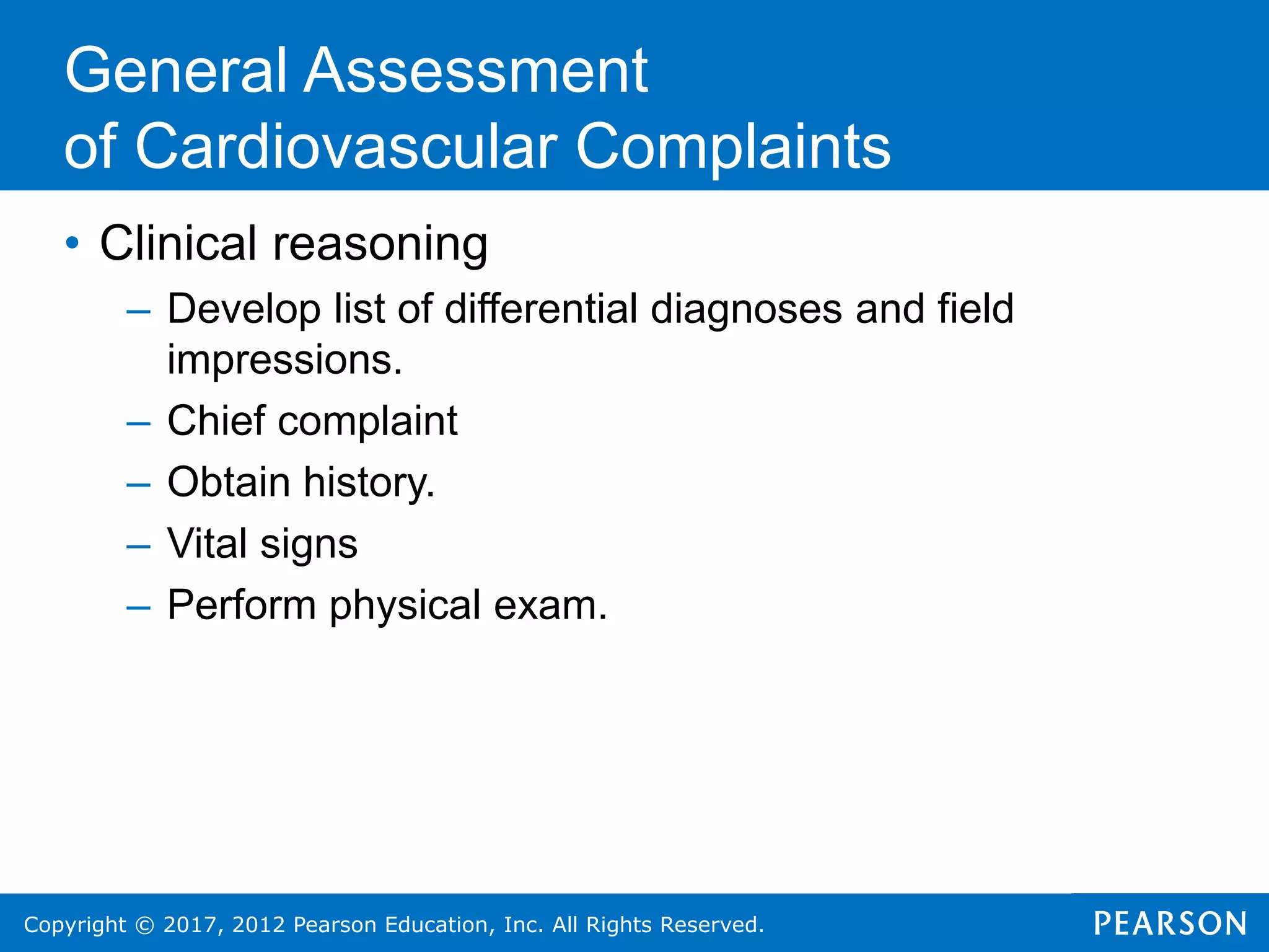 Copyright © 2017, 2012 Pearson Education, Inc. All Rights Reserved.
• Clinical reasoning
– Develop list of differential diagnoses and field
impressions.
– Chief complaint
– Obtain history.
– Vital signs
– Perform physical exam.
General Assessment
of Cardiovascular Complaints
 